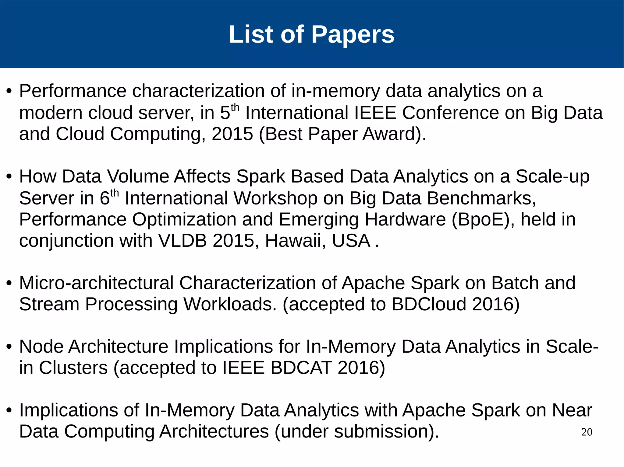 20 Our Approach List of Papers ● Performance characterization of in-memory data analytics on a modern cloud server, in 5th International IEEE Conference on Big Data and Cloud Computing, 2015 (Best Paper Award). ● How Data Volume Affects Spark Based Data Analytics on a Scale-up Server in 6th International Workshop on Big Data Benchmarks, Performance Optimization and Emerging Hardware (BpoE), held in conjunction with VLDB 2015, Hawaii, USA . ● Micro-architectural Characterization of Apache Spark on Batch and Stream Processing Workloads. (accepted to BDCloud 2016) ● Node Architecture Implications for In-Memory Data Analytics in Scale- in Clusters (accepted to IEEE BDCAT 2016) ● Implications of In-Memory Data Analytics with Apache Spark on Near Data Computing Architectures (under submission). 