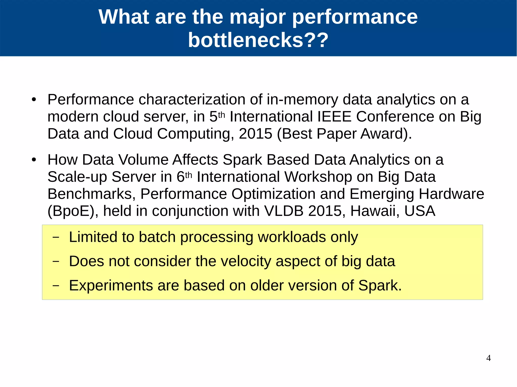 4 Our Approach ● Performance characterization of in-memory data analytics on a modern cloud server, in 5th International IEEE Conference on Big Data and Cloud Computing, 2015 (Best Paper Award). ● How Data Volume Affects Spark Based Data Analytics on a Scale-up Server in 6th International Workshop on Big Data Benchmarks, Performance Optimization and Emerging Hardware (BpoE), held in conjunction with VLDB 2015, Hawaii, USA – Limited to batch processing workloads only – Does not consider the velocity aspect of big data – Experiments are based on older version of Spark. What are the major performance bottlenecks?? 