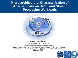 1
Micro-architectural Characterization of
Apache Spark on Batch and Stream
Processing Workloads
Ahsan Javed Awan
EMJD-DC (KTH-UPC)
(https://www.kth.se/profile/ajawan/)
Mats Brorsson(KTH), Eduard Ayguade(UPC and BSC),
Vladimir Vlassov(KTH)
 