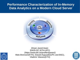 1
Performance Characterization of In-Memory
Data Analytics on a Modern Cloud Server
Ahsan Javed Awan
EMJD-DC (KTH-UPC)
(https://www.kth.se/profile/ajawan/)
Mats Brorsson(KTH), Eduard Ayguade(UPC and BSC),
Vladimir Vlassov(KTH)
 
