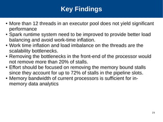 19
Key Findings
● More than 12 threads in an executor pool does not yield significant
performance
● Spark runtime system need to be improved to provide better load
balancing and avoid work-time inflation.
● Work time inflation and load imbalance on the threads are the
scalability bottlenecks.
● Removing the bottlenecks in the front-end of the processor would
not remove more than 20% of stalls.
● Effort should be focused on removing the memory bound stalls
since they account for up to 72% of stalls in the pipeline slots.
● Memory bandwidth of current processors is sufficient for in-
memory data analytics
 