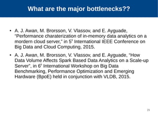 21
Our Approach
● A. J. Awan, M. Brorsson, V. Vlassov, and E. Ayguade,
“Performance charaterization of in-memory data analytics on a
mordern cloud server,” in 5th
International IEEE Conference on
Big Data and Cloud Computing, 2015.
● A. J. Awan, M. Brorsson, V. Vlassov, and E. Ayguade, “How
Data Volume Affects Spark Based Data Analytics on a Scale-up
Server”, in 6th
International Workshop on Big Data
Benchmarking, Performance Optimization and Emerging
Hardware (BpoE) held in conjunction with VLDB, 2015.
What are the major bottlenecks??
 