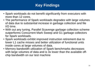 33
Key Findings
● Spark workloads do not benefit significantly from executors with
more than 12 cores.
● The performance of Spark workloads degrades with large volumes
of data due to substantial increase in garbage collection and file
I/O time.
● With out any tuning, Parallel Scavenge garbage collection scheme
outperforms Concurrent Mark Sweep and G1 garbage collectors
for Spark workloads.
● Spark workloads exhibit improved instruction retirement due to
lower L1 cache misses and better utilization of functional units
inside cores at large volumes of data.
● Memory bandwidth utilization of Spark benchmarks decreases
with large volumes of data and is 3x lower than the available off-
chip bandwidth on our test machine
 