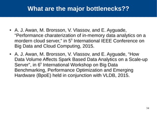 34
Our Approach
● A. J. Awan, M. Brorsson, V. Vlassov, and E. Ayguade,
“Performance charaterization of in-memory data analytics on a
mordern cloud server,” in 5th
International IEEE Conference on
Big Data and Cloud Computing, 2015.
● A. J. Awan, M. Brorsson, V. Vlassov, and E. Ayguade, “How
Data Volume Affects Spark Based Data Analytics on a Scale-up
Server”, in 6th
International Workshop on Big Data
Benchmarking, Performance Optimization and Emerging
Hardware (BpoE) held in conjunction with VLDB, 2015.
What are the major bottlenecks??
 