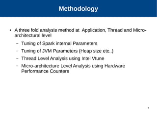 5
Our Approach
● A three fold analysis method at Application, Thread and Micro-
architectural level
– Tuning of Spark internal Parameters
– Tuning of JVM Parameters (Heap size etc..)
– Thread Level Analysis using Intel Vtune
– Micro-architecture Level Analysis using Hardware
Performance Counters
Methodology
 