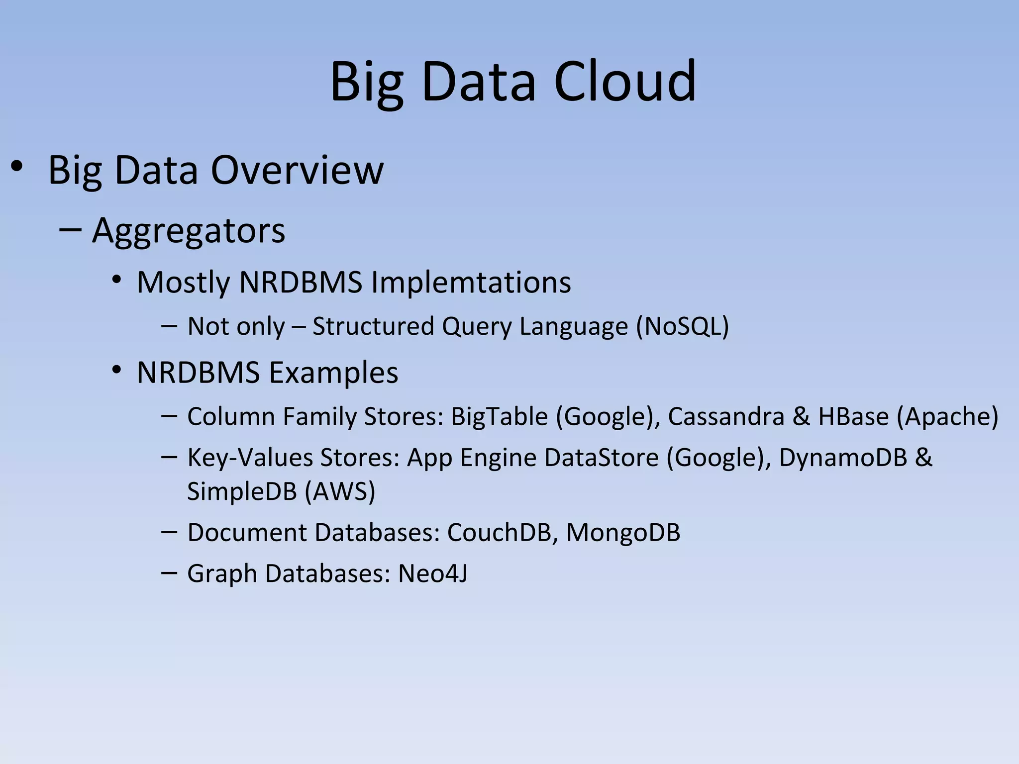 Big Data Cloud
• Big Data Overview
  – Aggregators
     • Mostly NRDBMS Implemtations
        – Not only – Structured Query Language (NoSQL)
     • NRDBMS Examples
        – Column Family Stores: BigTable (Google), Cassandra & HBase (Apache)
        – Key-Values Stores: App Engine DataStore (Google), DynamoDB &
          SimpleDB (AWS)
        – Document Databases: CouchDB, MongoDB
        – Graph Databases: Neo4J
 
