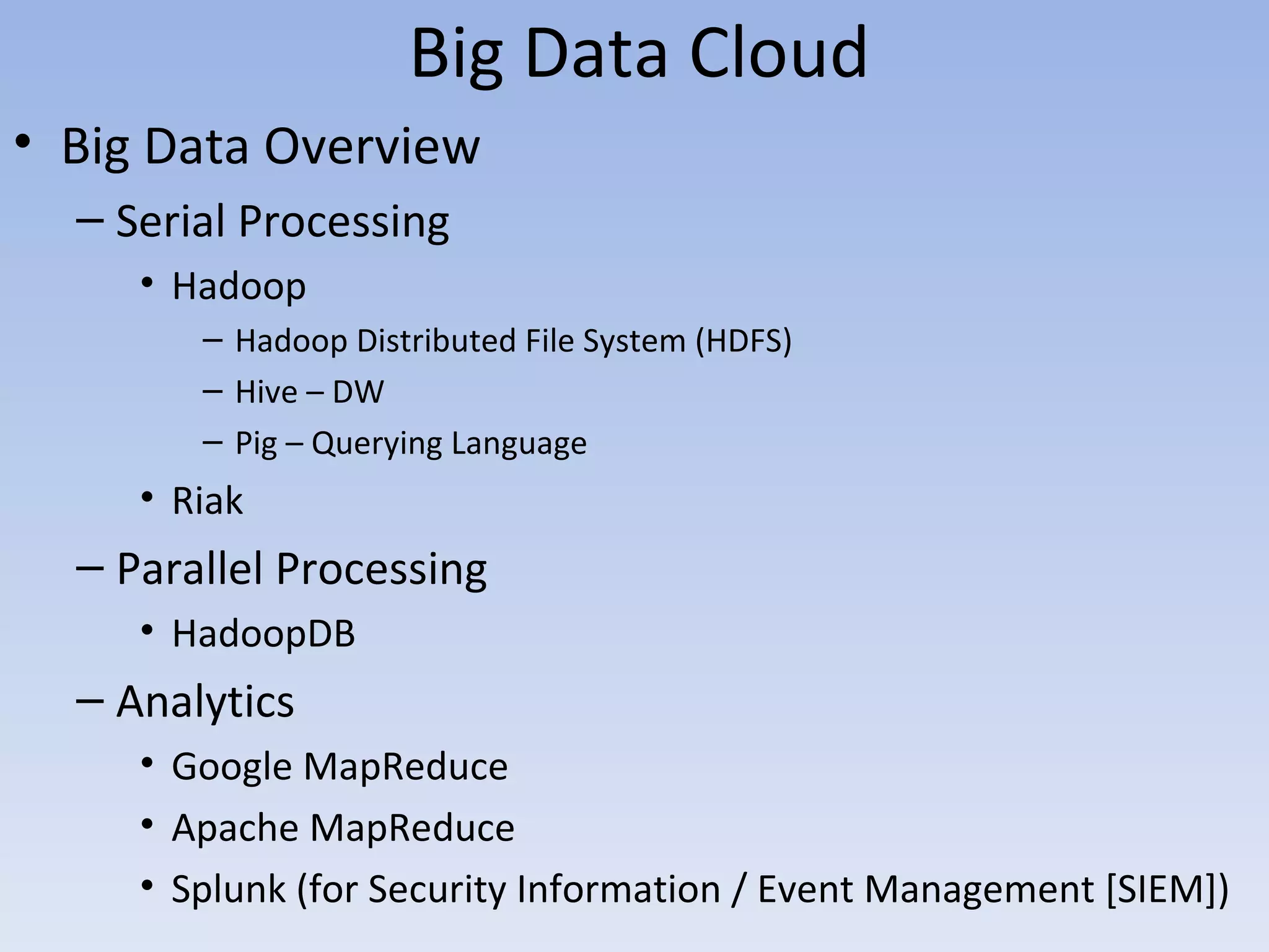 Big Data Cloud
• Big Data Overview
  – Serial Processing
     • Hadoop
        – Hadoop Distributed File System (HDFS)
        – Hive – DW
        – Pig – Querying Language
     • Riak
  – Parallel Processing
     • HadoopDB
  – Analytics
     • Google MapReduce
     • Apache MapReduce
     • Splunk (for Security Information / Event Management [SIEM])
 
