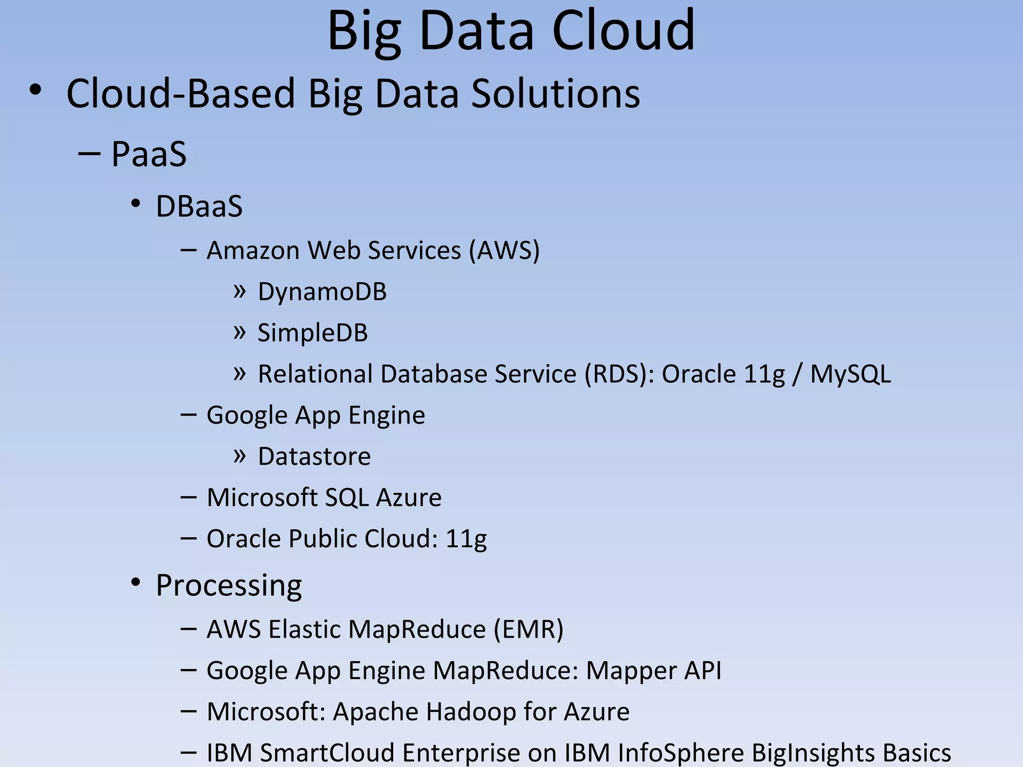 Big Data Cloud
• Cloud-Based Big Data Solutions
  – PaaS
     • DBaaS
        – Amazon Web Services (AWS)
            » DynamoDB
            » SimpleDB
            » Relational Database Service (RDS): Oracle 11g / MySQL
        – Google App Engine
            » Datastore
        – Microsoft SQL Azure
        – Oracle Public Cloud: 11g
     • Processing
        –   AWS Elastic MapReduce (EMR)
        –   Google App Engine MapReduce: Mapper API
        –   Microsoft: Apache Hadoop for Azure
        –   IBM SmartCloud Enterprise on IBM InfoSphere BigInsights Basics
 