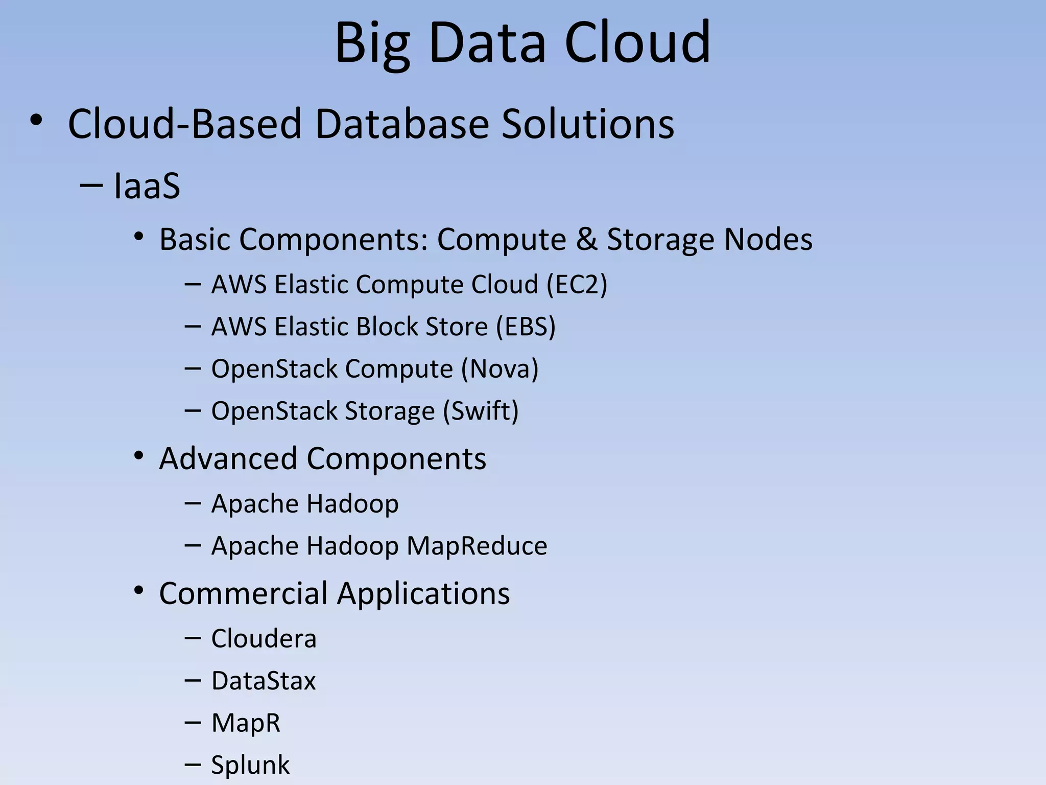 Big Data Cloud
• Cloud-Based Database Solutions
  – IaaS
     • Basic Components: Compute & Storage Nodes
           –   AWS Elastic Compute Cloud (EC2)
           –   AWS Elastic Block Store (EBS)
           –   OpenStack Compute (Nova)
           –   OpenStack Storage (Swift)
     • Advanced Components
           – Apache Hadoop
           – Apache Hadoop MapReduce
     • Commercial Applications
           –   Cloudera
           –   DataStax
           –   MapR
           –   Splunk
 