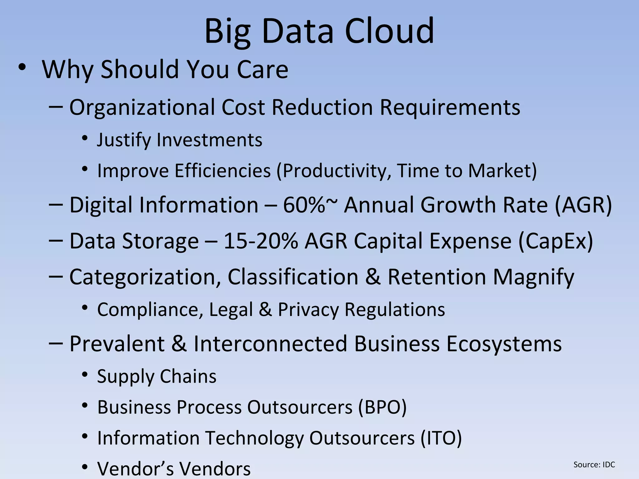 Big Data Cloud
• Why Should You Care
  – Organizational Cost Reduction Requirements
     • Justify Investments
     • Improve Efficiencies (Productivity, Time to Market)
  – Digital Information – 60%~ Annual Growth Rate (AGR)
  – Data Storage – 15-20% AGR Capital Expense (CapEx)
  – Categorization, Classification & Retention Magnify
     • Compliance, Legal & Privacy Regulations
  – Prevalent & Interconnected Business Ecosystems
     •   Supply Chains
     •   Business Process Outsourcers (BPO)
     •   Information Technology Outsourcers (ITO)
     •   Vendor’s Vendors                                    Source: IDC
 