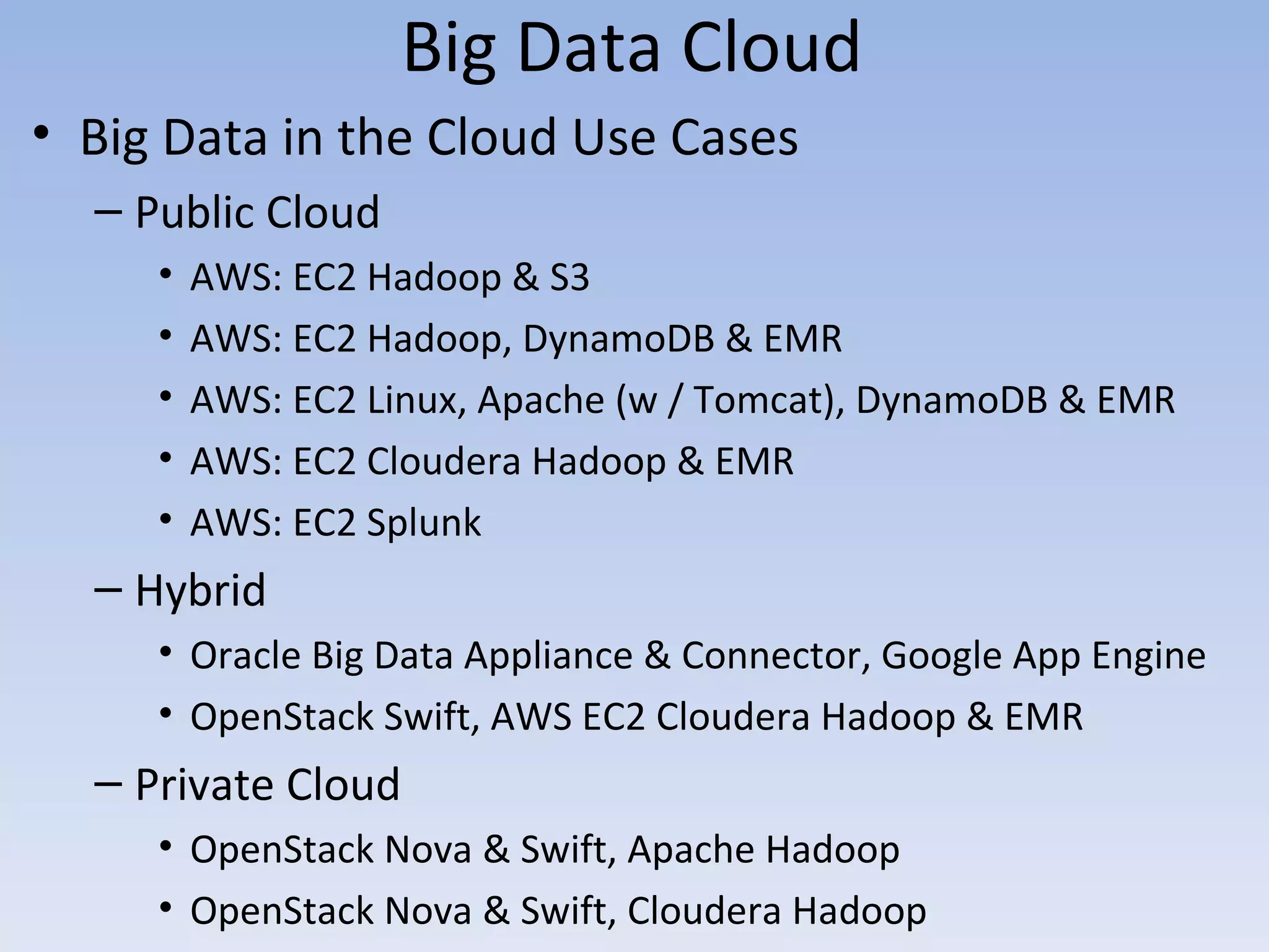 Big Data Cloud
• Big Data in the Cloud Use Cases
  – Public Cloud
     •   AWS: EC2 Hadoop & S3
     •   AWS: EC2 Hadoop, DynamoDB & EMR
     •   AWS: EC2 Linux, Apache (w / Tomcat), DynamoDB & EMR
     •   AWS: EC2 Cloudera Hadoop & EMR
     •   AWS: EC2 Splunk
  – Hybrid
     • Oracle Big Data Appliance & Connector, Google App Engine
     • OpenStack Swift, AWS EC2 Cloudera Hadoop & EMR
  – Private Cloud
     • OpenStack Nova & Swift, Apache Hadoop
     • OpenStack Nova & Swift, Cloudera Hadoop
 