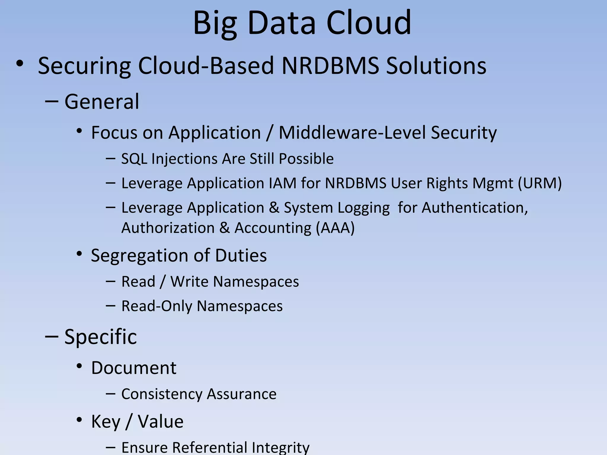 Big Data Cloud
• Securing Cloud-Based NRDBMS Solutions
  – General
     • Focus on Application / Middleware-Level Security
        – SQL Injections Are Still Possible
        – Leverage Application IAM for NRDBMS User Rights Mgmt (URM)
        – Leverage Application & System Logging for Authentication,
          Authorization & Accounting (AAA)
     • Segregation of Duties
        – Read / Write Namespaces
        – Read-Only Namespaces
  – Specific
     • Document
        – Consistency Assurance
     • Key / Value
        – Ensure Referential Integrity
 