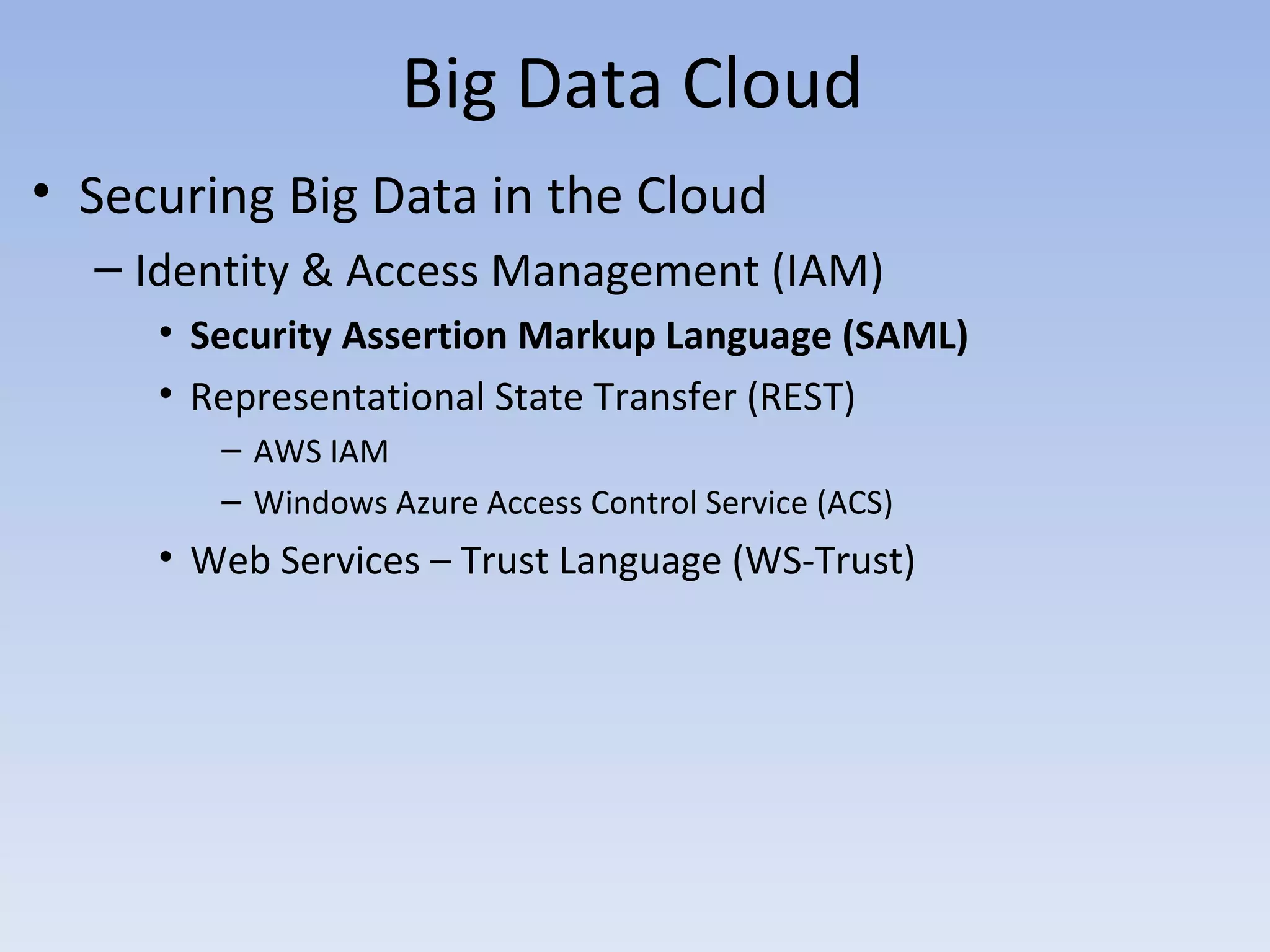 Big Data Cloud
• Securing Big Data in the Cloud
  – Identity & Access Management (IAM)
     • Security Assertion Markup Language (SAML)
     • Representational State Transfer (REST)
        – AWS IAM
        – Windows Azure Access Control Service (ACS)
     • Web Services – Trust Language (WS-Trust)
 