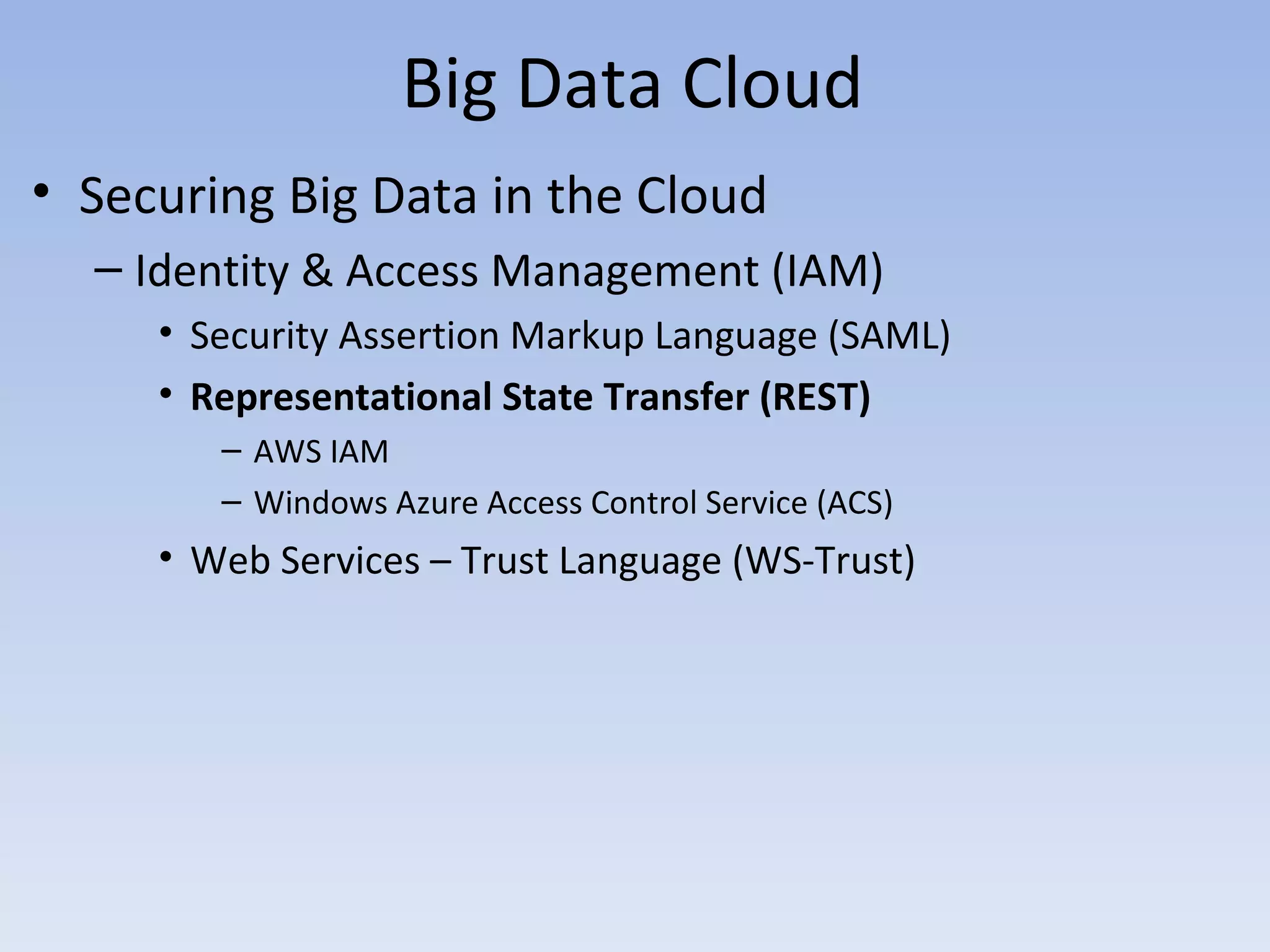 Big Data Cloud
• Securing Big Data in the Cloud
  – Identity & Access Management (IAM)
     • Security Assertion Markup Language (SAML)
     • Representational State Transfer (REST)
        – AWS IAM
        – Windows Azure Access Control Service (ACS)
     • Web Services – Trust Language (WS-Trust)
 