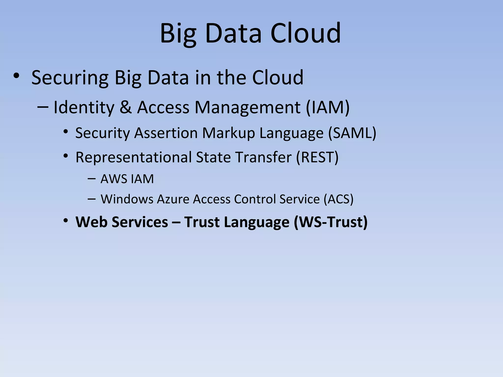 Big Data Cloud
• Securing Big Data in the Cloud
  – Identity & Access Management (IAM)
     • Security Assertion Markup Language (SAML)
     • Representational State Transfer (REST)
        – AWS IAM
        – Windows Azure Access Control Service (ACS)
     • Web Services – Trust Language (WS-Trust)
 