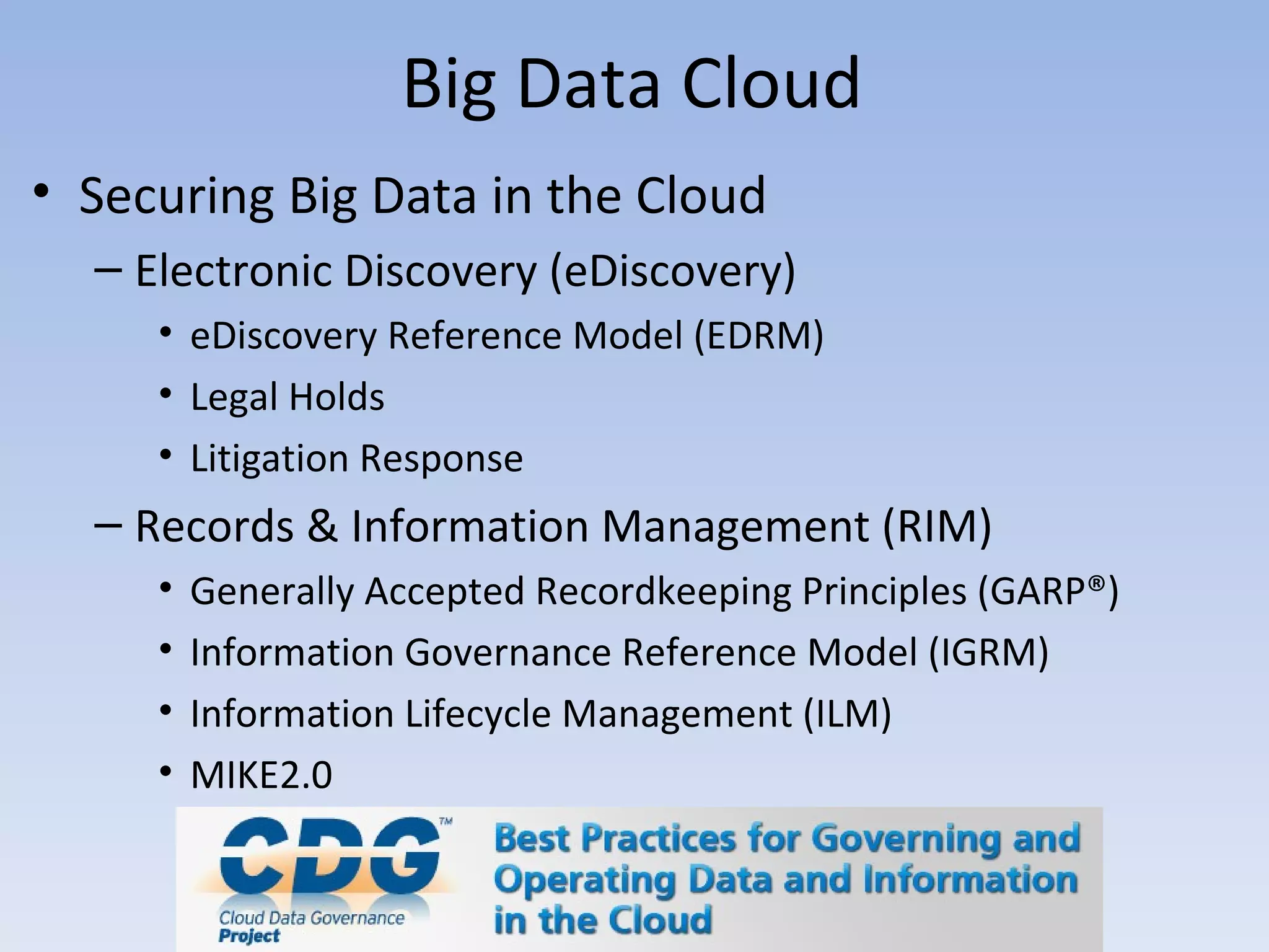Big Data Cloud
• Securing Big Data in the Cloud
  – Electronic Discovery (eDiscovery)
     • eDiscovery Reference Model (EDRM)
     • Legal Holds
     • Litigation Response
  – Records & Information Management (RIM)
     •   Generally Accepted Recordkeeping Principles (GARP®)
     •   Information Governance Reference Model (IGRM)
     •   Information Lifecycle Management (ILM)
     •   MIKE2.0
 