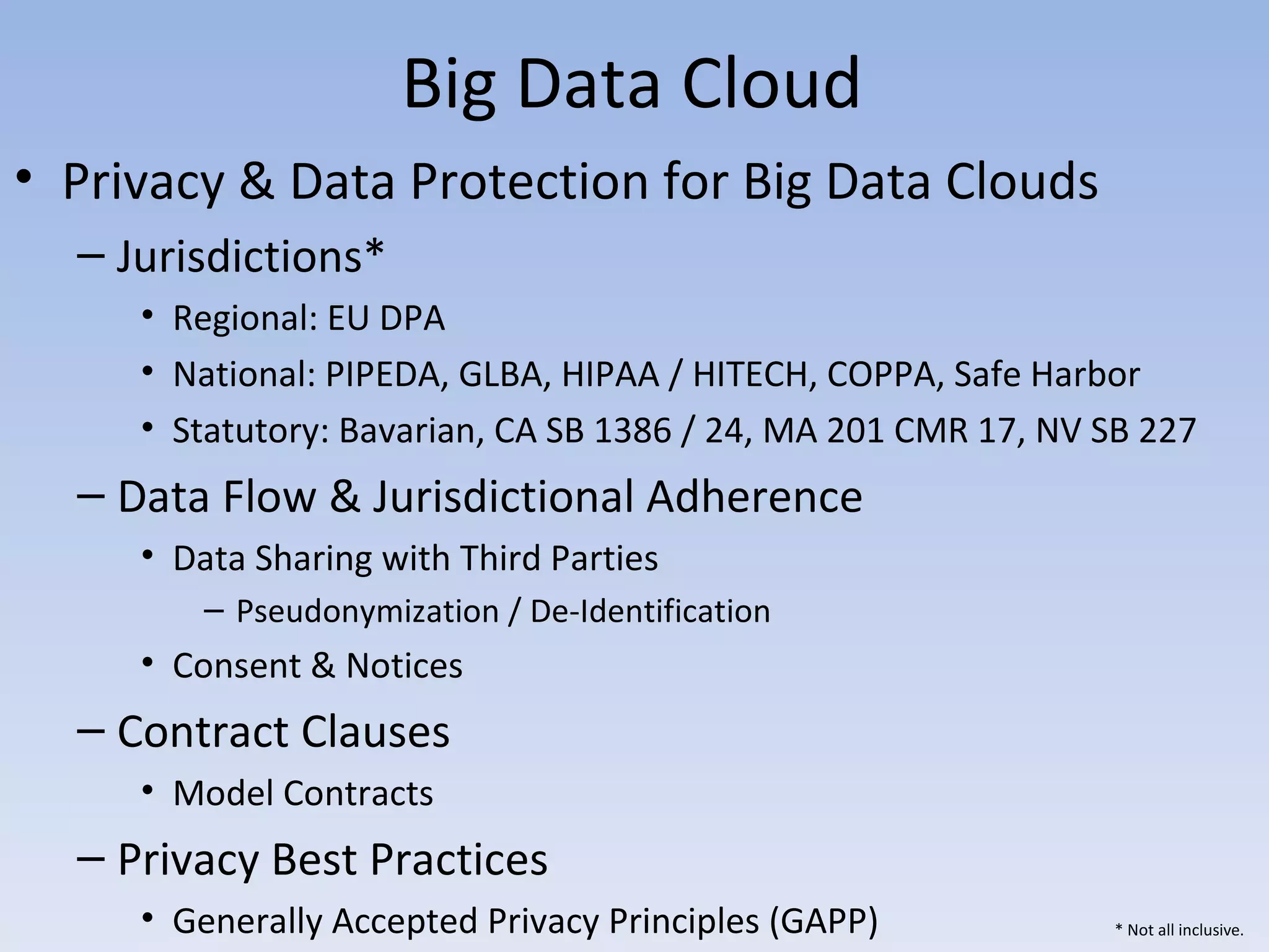 Big Data Cloud
• Privacy & Data Protection for Big Data Clouds
  – Jurisdictions*
     • Regional: EU DPA
     • National: PIPEDA, GLBA, HIPAA / HITECH, COPPA, Safe Harbor
     • Statutory: Bavarian, CA SB 1386 / 24, MA 201 CMR 17, NV SB 227
  – Data Flow & Jurisdictional Adherence
     • Data Sharing with Third Parties
         – Pseudonymization / De-Identification
     • Consent & Notices
  – Contract Clauses
     • Model Contracts
  – Privacy Best Practices
     • Generally Accepted Privacy Principles (GAPP)            * Not all inclusive.
 