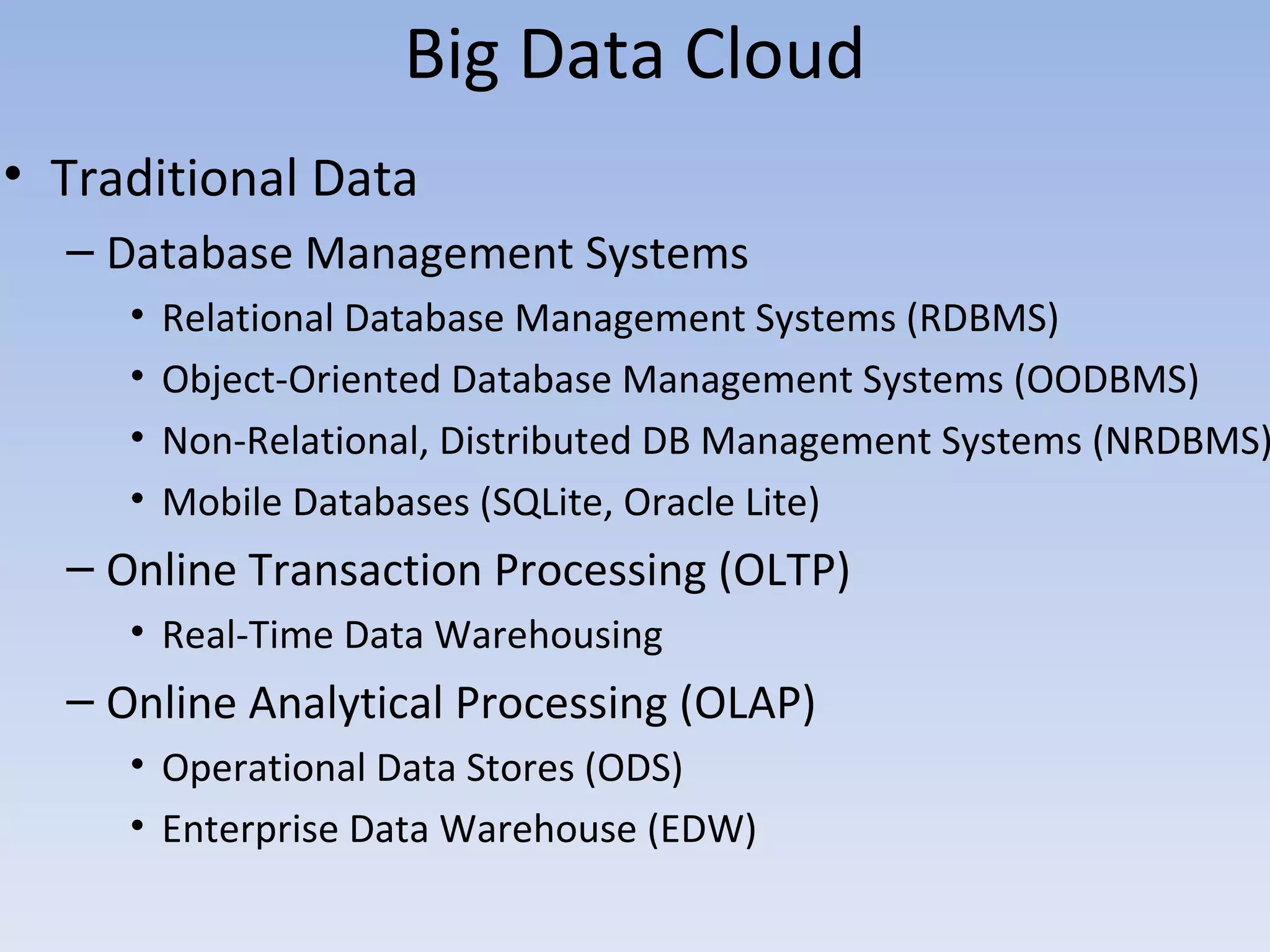 Big Data Cloud
• Traditional Data
  – Database Management Systems
     •   Relational Database Management Systems (RDBMS)
     •   Object-Oriented Database Management Systems (OODBMS)
     •   Non-Relational, Distributed DB Management Systems (NRDBMS)
     •   Mobile Databases (SQLite, Oracle Lite)
  – Online Transaction Processing (OLTP)
     • Real-Time Data Warehousing
  – Online Analytical Processing (OLAP)
     • Operational Data Stores (ODS)
     • Enterprise Data Warehouse (EDW)
 