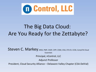 The Big Data Cloud:
Are You Ready for the Zettabyte?

Steven C. Markey, MSIS, PMP, CISSP, CIPP, CISM, CISA, STS-EV, CCSK, CompTIA Cloud
                                    Essentials
                         Principal, nControl, LLC
                            Adjunct Professor
President, Cloud Security Alliance – Delaware Valley Chapter (CSA-DelVal)
 
