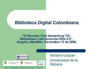 Biblioteca Digital Colombiana “IX Reunión Club Networking TIC:  Bibliotecas y Herramientas Web 2.0”,  Bogotá y Medellín, Noviembre 13 de 2008. Adriana Uyazan Universidad de la Sabana Código: 121639320043, Número del contrato: I.F. 009-07 