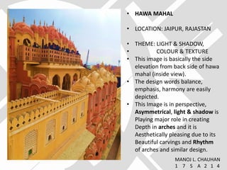 • HAWA MAHAL
• LOCATION: JAIPUR, RAJASTAN
• THEME: LIGHT & SHADOW,
• COLOUR & TEXTURE
• This image is basically the side
elevation from back side of hawa
mahal (inside view).
• The design words balance,
emphasis, harmony are easily
depicted.
• This Image is in perspective,
Asymmetrical, light & shadow is
Playing major role in creating
Depth in arches and it is
Aesthetically pleasing due to its
Beautiful carvings and Rhythm
of arches and similar design.
MANOJ L. CHAUHAN
1 7 S A 2 1 4
 