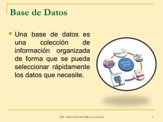 FSP - EDUCACION PARA LA SALUD 1
Base de Datos
 Una base de datos es
una colección de
información organizada
de forma que se pueda
seleccionar rápidamente
los datos que necesite.
 
