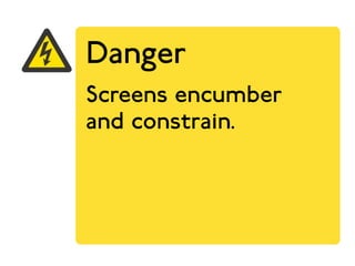 Danger 
Screens encumber 
and constrain. 
 