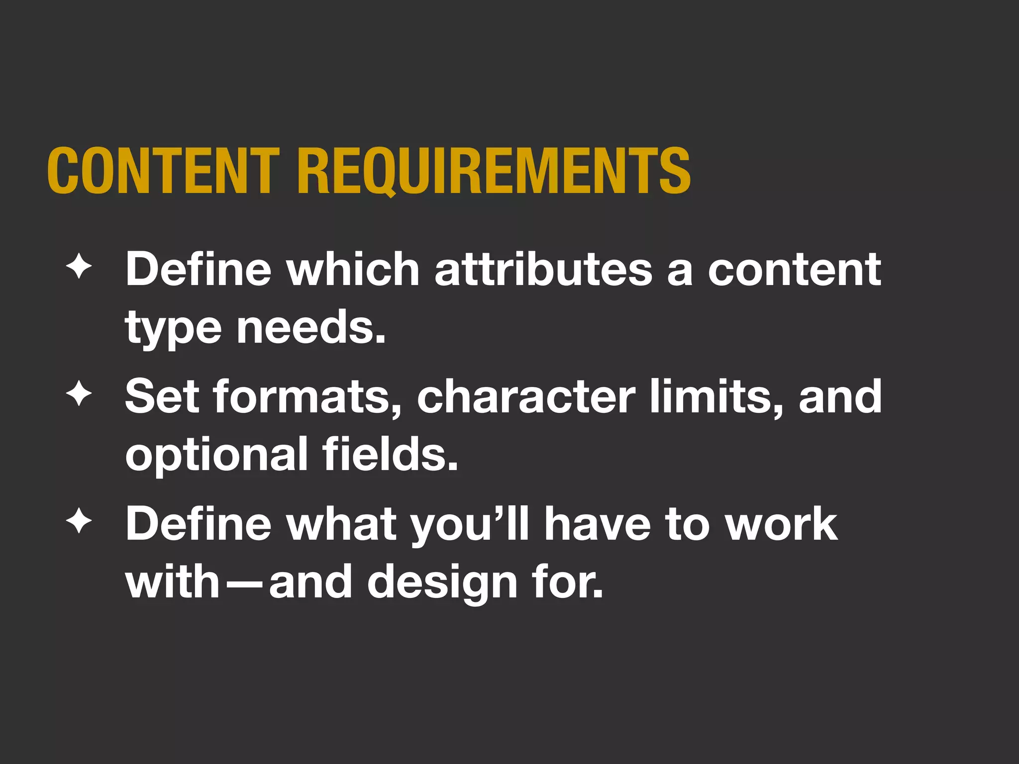 CONTENT TYPES
✦   Based on patterns in content’s
    shape, purpose, and “chunks.”
✦   Categorize like content (services,
    bios, people, events, etc.)
✦   Can be more or less granular,
    depending on your scope.
 
