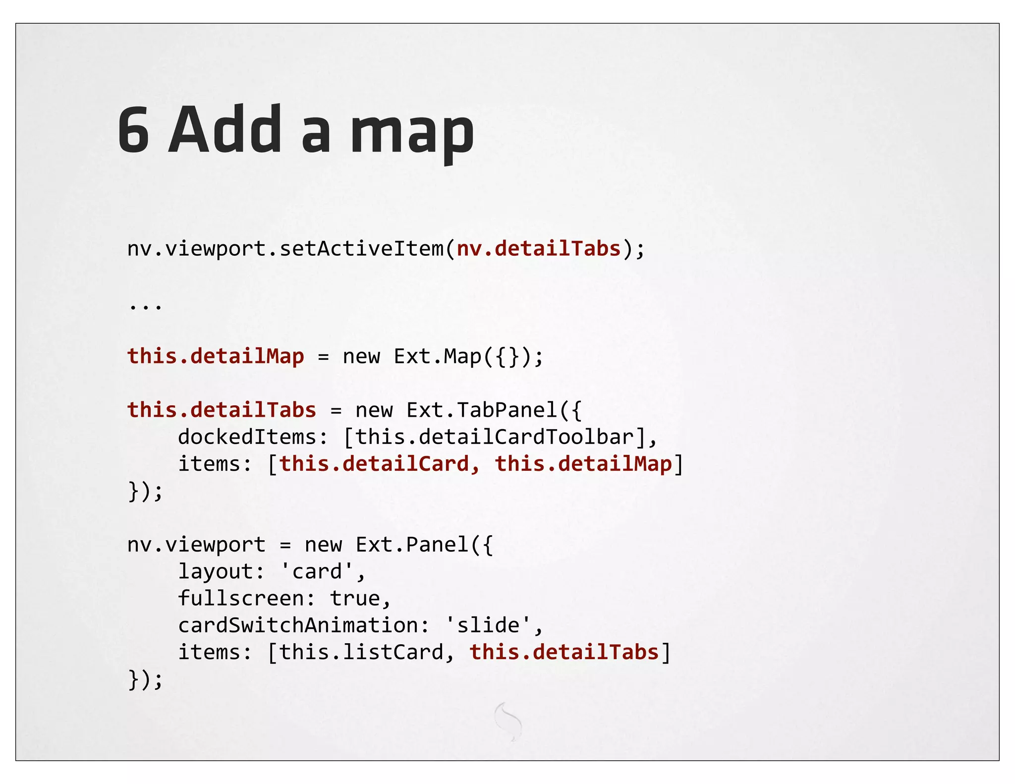 6 Add a map
nv.viewport.setActiveItem(nv.detailTabs);

...

this.detailMap	
  =	
  new	
  Ext.Map({});

this.detailTabs	
  =	
  new	
  Ext.TabPanel({
	
  	
  	
  	
  dockedItems:	
  [this.detailCardToolbar],
	
  	
  	
  	
  items:	
  [this.detailCard,	
  this.detailMap]
});

nv.viewport	
  =	
  new	
  Ext.Panel({
	
  	
  	
  	
  layout:	
  'card',
	
  	
  	
  	
  fullscreen:	
  true,
	
  	
  	
  	
  cardSwitchAnimation:	
  'slide',
	
  	
  	
  	
  items:	
  [this.listCard,	
  this.detailTabs]
});
 