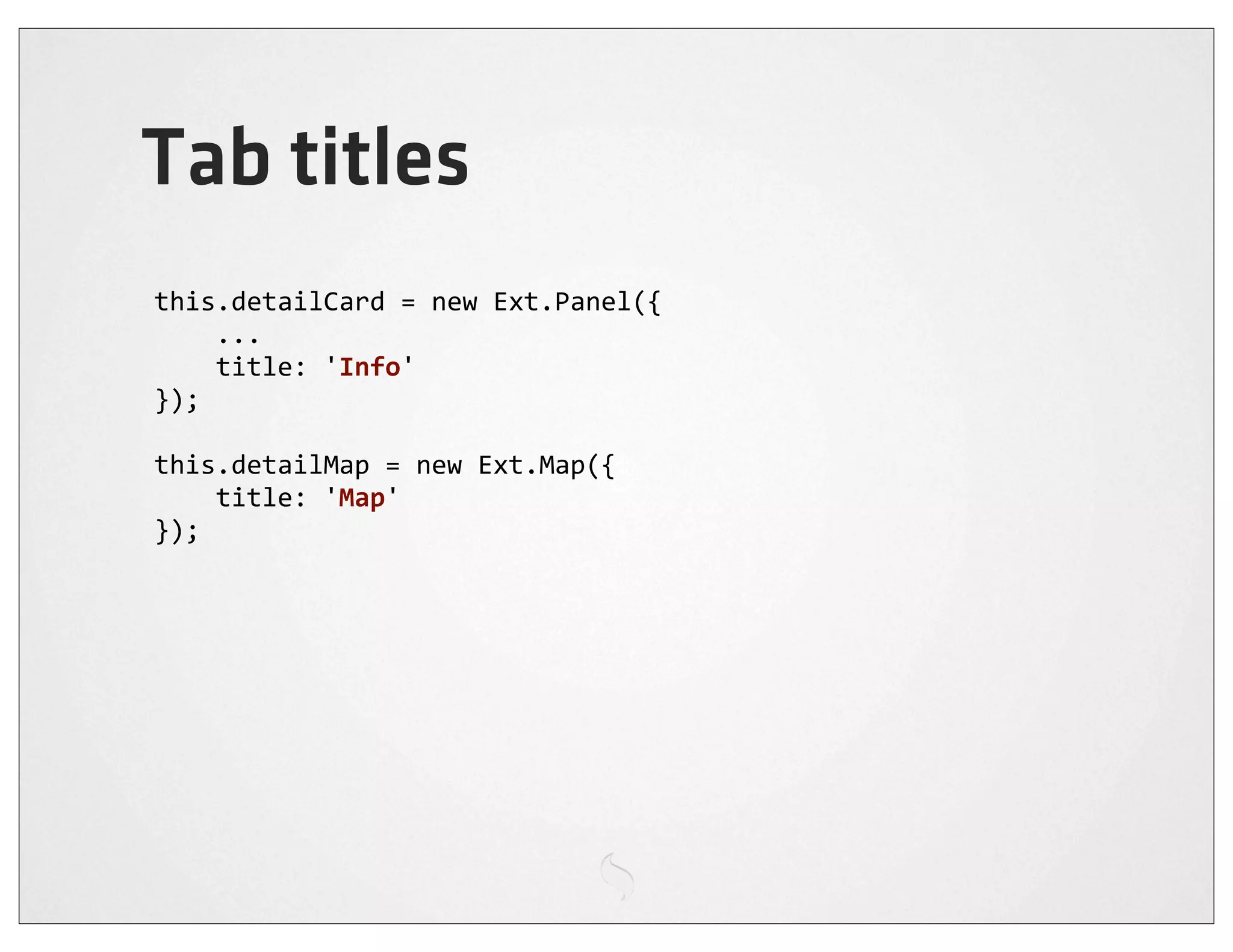Tab titles
this.detailCard	
  =	
  new	
  Ext.Panel({
	
  	
  	
  	
  ...
	
  	
  	
  	
  title:	
  'Info'
});

this.detailMap	
  =	
  new	
  Ext.Map({
	
  	
  	
  	
  title:	
  'Map'
});
 