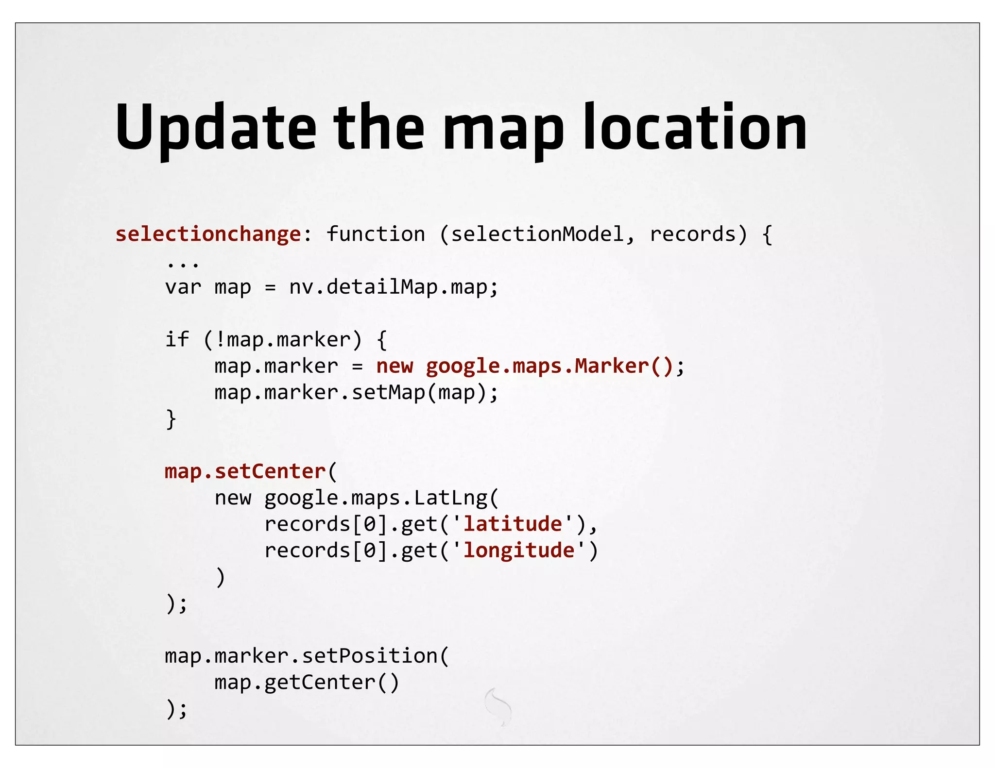 Update the map location
selectionchange:	
  function	
  (selectionModel,	
  records)	
  {
	
  	
  	
  	
  ...
	
  	
  	
  	
  var	
  map	
  =	
  nv.detailMap.map;

	
  	
  	
  	
  if	
  (!map.marker)	
  {
	
  	
  	
  	
  	
  	
  	
  	
  map.marker	
  =	
  new	
  google.maps.Marker();
	
  	
  	
  	
  	
  	
  	
  	
  map.marker.setMap(map);
	
  	
  	
  	
  }

	
  	
  	
  	
  map.setCenter(
	
  	
  	
  	
  	
  	
  	
  	
  new	
  google.maps.LatLng(
	
  	
  	
  	
  	
  	
  	
  	
  	
  	
  	
  	
  records[0].get('latitude'),
	
  	
  	
  	
  	
  	
  	
  	
  	
  	
  	
  	
  records[0].get('longitude')
	
  	
  	
  	
  	
  	
  	
  	
  )
	
  	
  	
  	
  );

	
  	
  	
  	
  map.marker.setPosition(
	
  	
  	
  	
  	
  	
  	
  	
  map.getCenter()
	
  	
  	
  	
  );
 