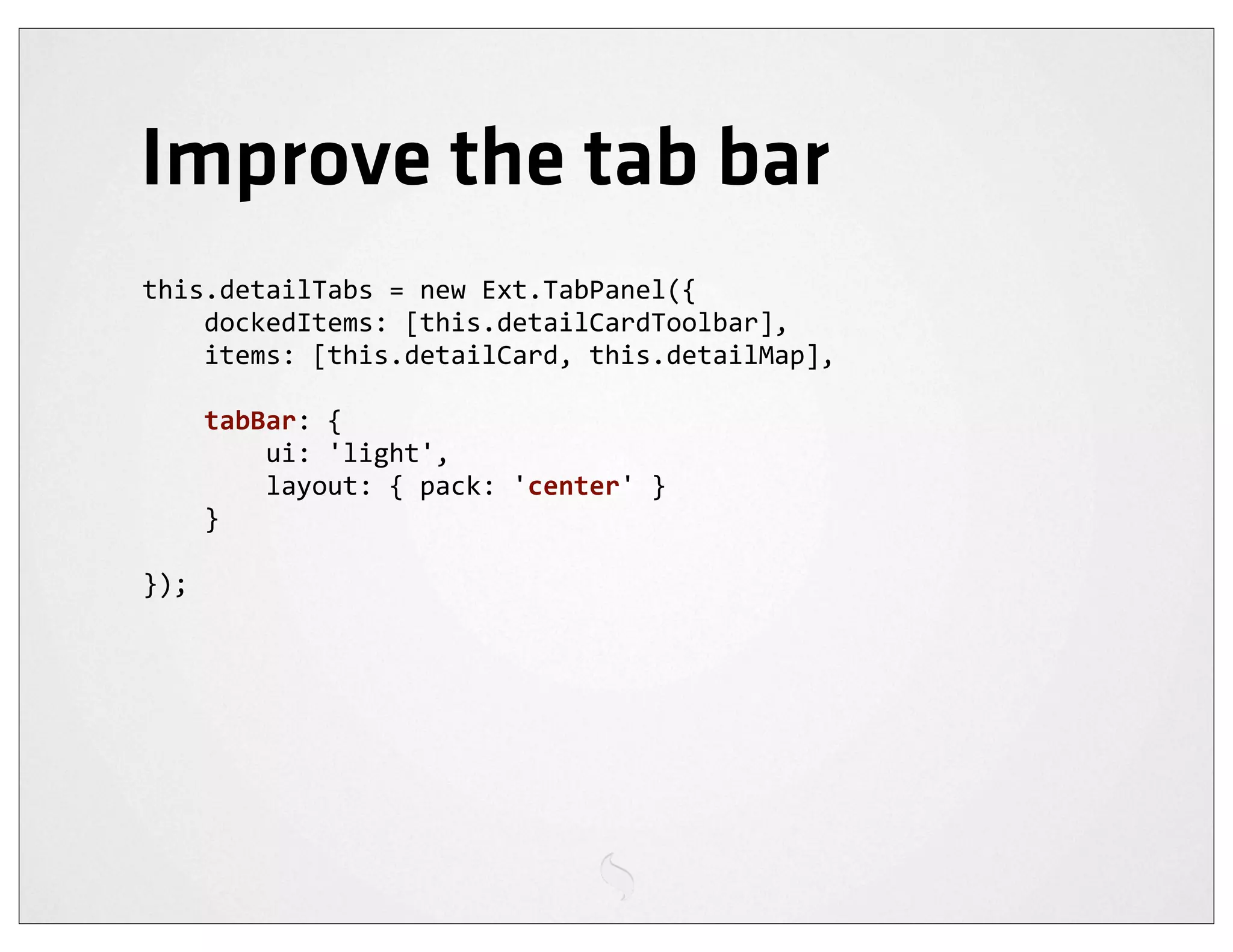 Improve the tab bar
this.detailTabs	
  =	
  new	
  Ext.TabPanel({
	
  	
  	
  	
  dockedItems:	
  [this.detailCardToolbar],
	
  	
  	
  	
  items:	
  [this.detailCard,	
  this.detailMap],

	
  	
  	
  	
  tabBar:	
  {
	
  	
  	
  	
  	
  	
  	
  	
  ui:	
  'light',
	
  	
  	
  	
  	
  	
  	
  	
  layout:	
  {	
  pack:	
  'center'	
  }
	
  	
  	
  	
  }

});
 