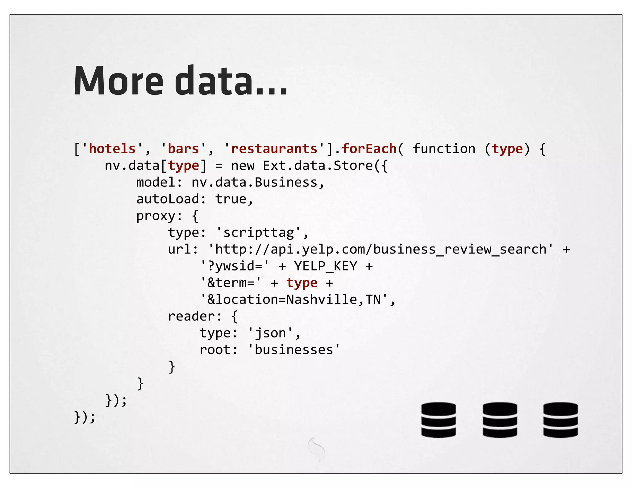More data...
['hotels',	
  'bars',	
  'restaurants'].forEach(	
  function	
  (type)	
  {
	
  	
  	
  	
  nv.data[type]	
  =	
  new	
  Ext.data.Store({
	
  	
  	
  	
  	
  	
  	
  	
  model:	
  nv.data.Business,
	
  	
  	
  	
  	
  	
  	
  	
  autoLoad:	
  true,
	
  	
  	
  	
  	
  	
  	
  	
  proxy:	
  {
	
  	
  	
  	
  	
  	
  	
  	
  	
  	
  	
  	
  type:	
  'scripttag',
	
  	
  	
  	
  	
  	
  	
  	
  	
  	
  	
  	
  url:	
  'http://api.yelp.com/business_review_search'	
  +
	
  	
  	
  	
  	
  	
  	
  	
  	
  	
  	
  	
  	
  	
  	
  	
  '?ywsid='	
  +	
  YELP_KEY	
  +
	
  	
  	
  	
  	
  	
  	
  	
  	
  	
  	
  	
  	
  	
  	
  	
  '&term='	
  +	
  type	
  +
	
  	
  	
  	
  	
  	
  	
  	
  	
  	
  	
  	
  	
  	
  	
  	
  '&location=Nashville,TN',
	
  	
  	
  	
  	
  	
  	
  	
  	
  	
  	
  	
  reader:	
  {
	
  	
  	
  	
  	
  	
  	
  	
  	
  	
  	
  	
  	
  	
  	
  	
  type:	
  'json',
	
  	
  	
  	
  	
  	
  	
  	
  	
  	
  	
  	
  	
  	
  	
  	
  root:	
  'businesses'
	
  	
  	
  	
  	
  	
  	
  	
  	
  	
  	
  	
  }
	
  	
  	
  	
  	
  	
  	
  	
  }
	
  	
  	
  	
  });
});
 