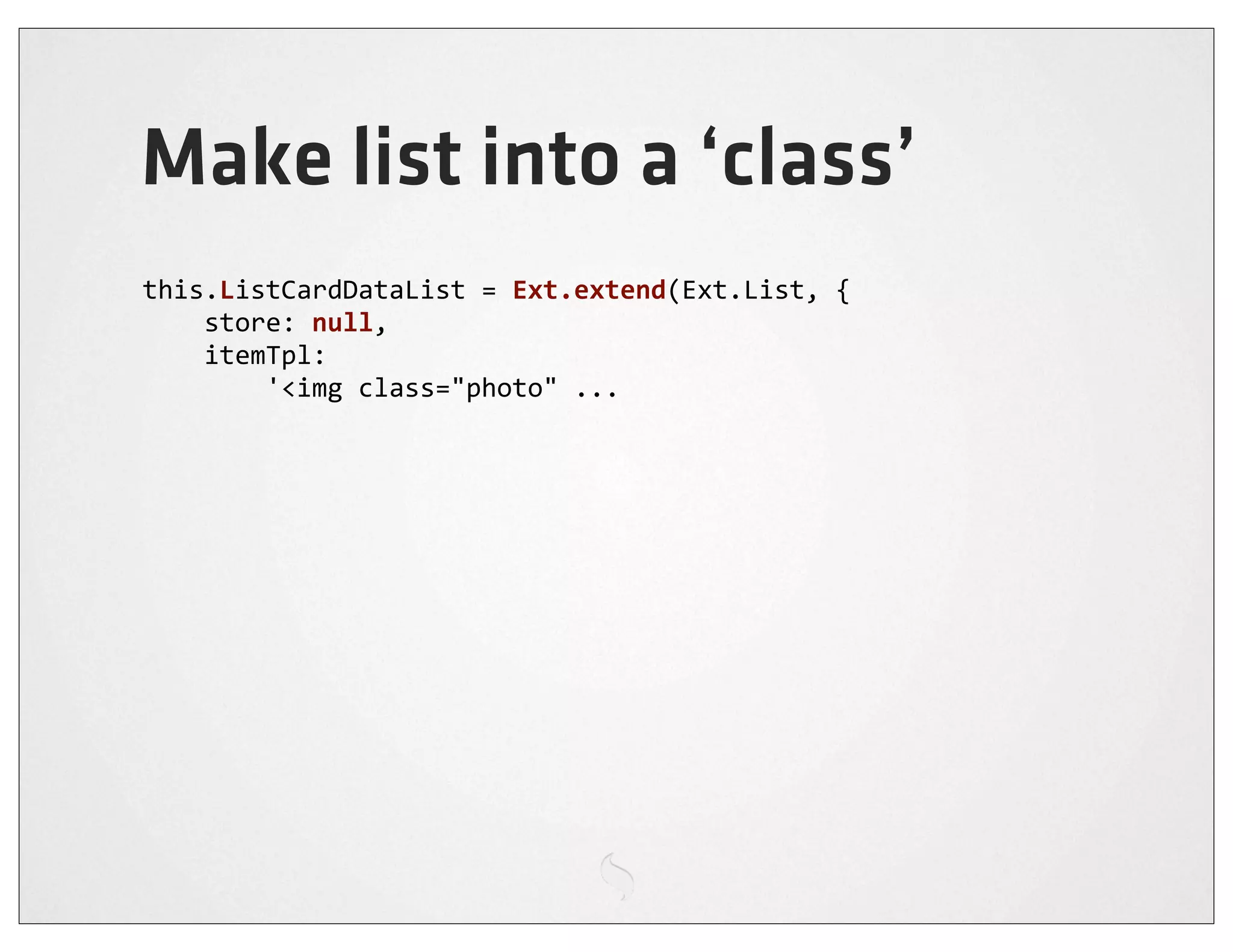 Make list into a ‘class’
this.ListCardDataList	
  =	
  Ext.extend(Ext.List,	
  {
	
  	
  	
  	
  store:	
  null,
	
  	
  	
  	
  itemTpl:
	
  	
  	
  	
  	
  	
  	
  	
  '<img	
  class="photo"	
  ...
 