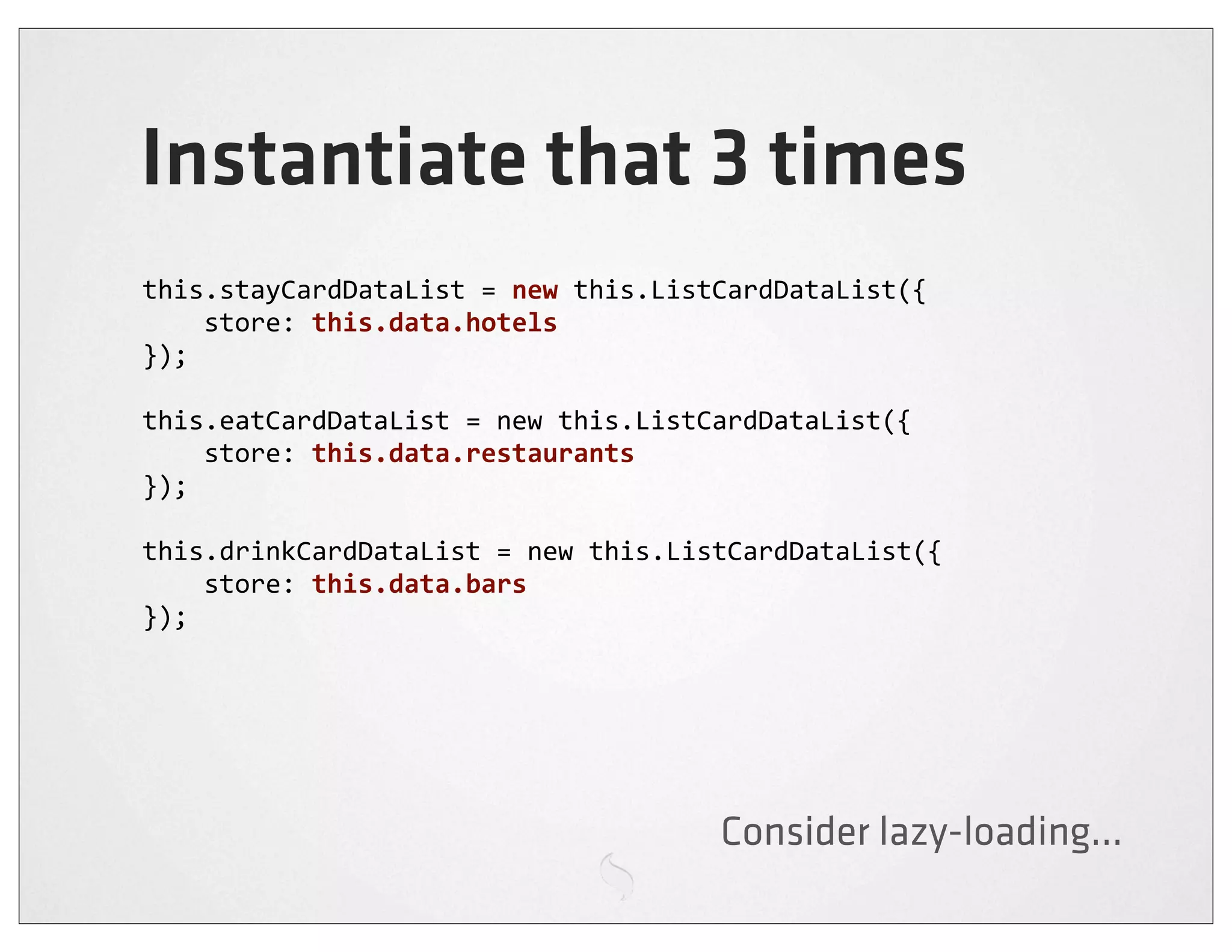 Instantiate that 3 times
this.stayCardDataList	
  =	
  new	
  this.ListCardDataList({
	
  	
  	
  	
  store:	
  this.data.hotels
});

this.eatCardDataList	
  =	
  new	
  this.ListCardDataList({
	
  	
  	
  	
  store:	
  this.data.restaurants
});

this.drinkCardDataList	
  =	
  new	
  this.ListCardDataList({
	
  	
  	
  	
  store:	
  this.data.bars
});




                                            Consider lazy-loading...
 