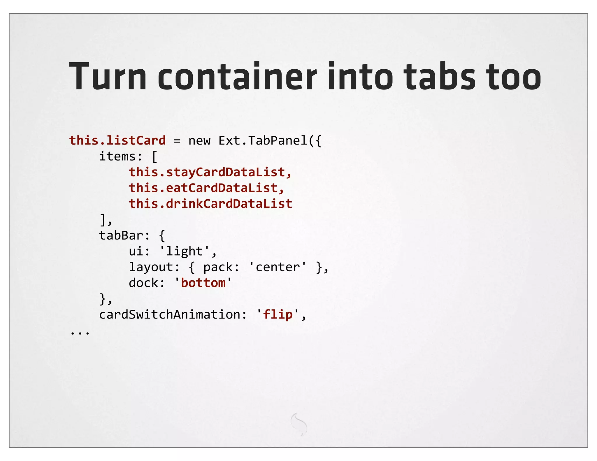 Turn container into tabs too
this.listCard	
  =	
  new	
  Ext.TabPanel({
	
  	
  	
  	
  items:	
  [
	
  	
  	
  	
  	
  	
  	
  	
  this.stayCardDataList,	
  
	
  	
  	
  	
  	
  	
  	
  	
  this.eatCardDataList,	
  
	
  	
  	
  	
  	
  	
  	
  	
  this.drinkCardDataList
	
  	
  	
  	
  ],
	
  	
  	
  	
  tabBar:	
  {
	
  	
  	
  	
  	
  	
  	
  	
  ui:	
  'light',
	
  	
  	
  	
  	
  	
  	
  	
  layout:	
  {	
  pack:	
  'center'	
  },
	
  	
  	
  	
  	
  	
  	
  	
  dock:	
  'bottom'
	
  	
  	
  	
  },
	
  	
  	
  	
  cardSwitchAnimation:	
  'flip',
...
 