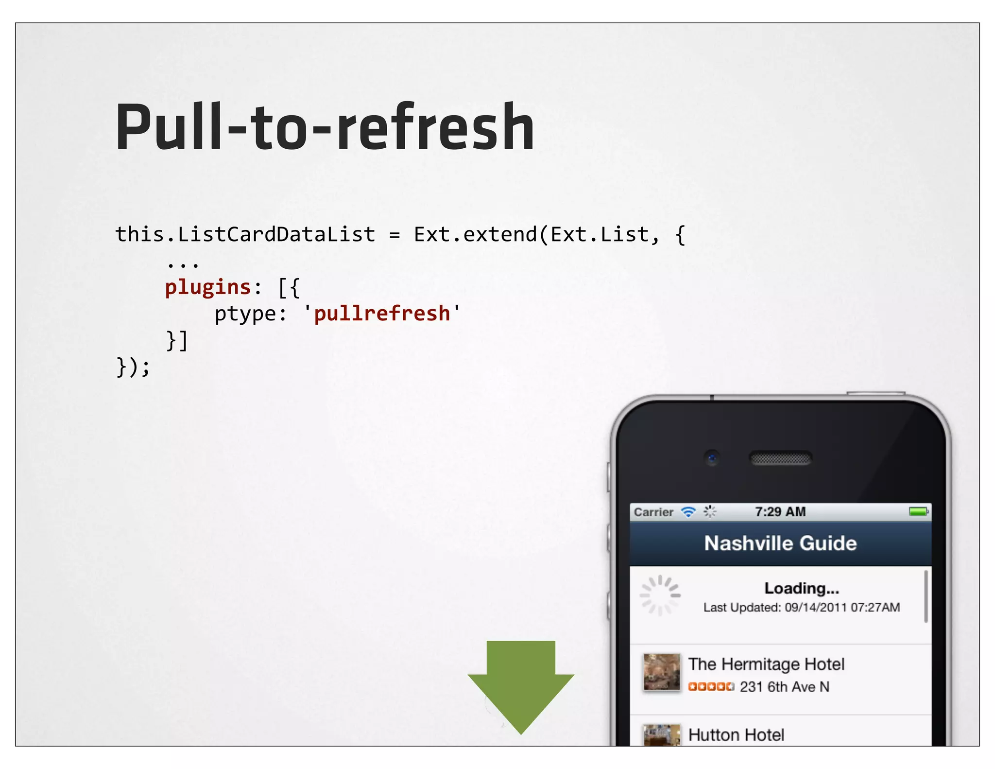 Pull-to-refresh
this.ListCardDataList	
  =	
  Ext.extend(Ext.List,	
  {
	
  	
  	
  	
  ...
	
  	
  	
  	
  plugins:	
  [{
	
  	
  	
  	
  	
  	
  	
  	
  ptype:	
  'pullrefresh'
	
  	
  	
  	
  }]
});
 