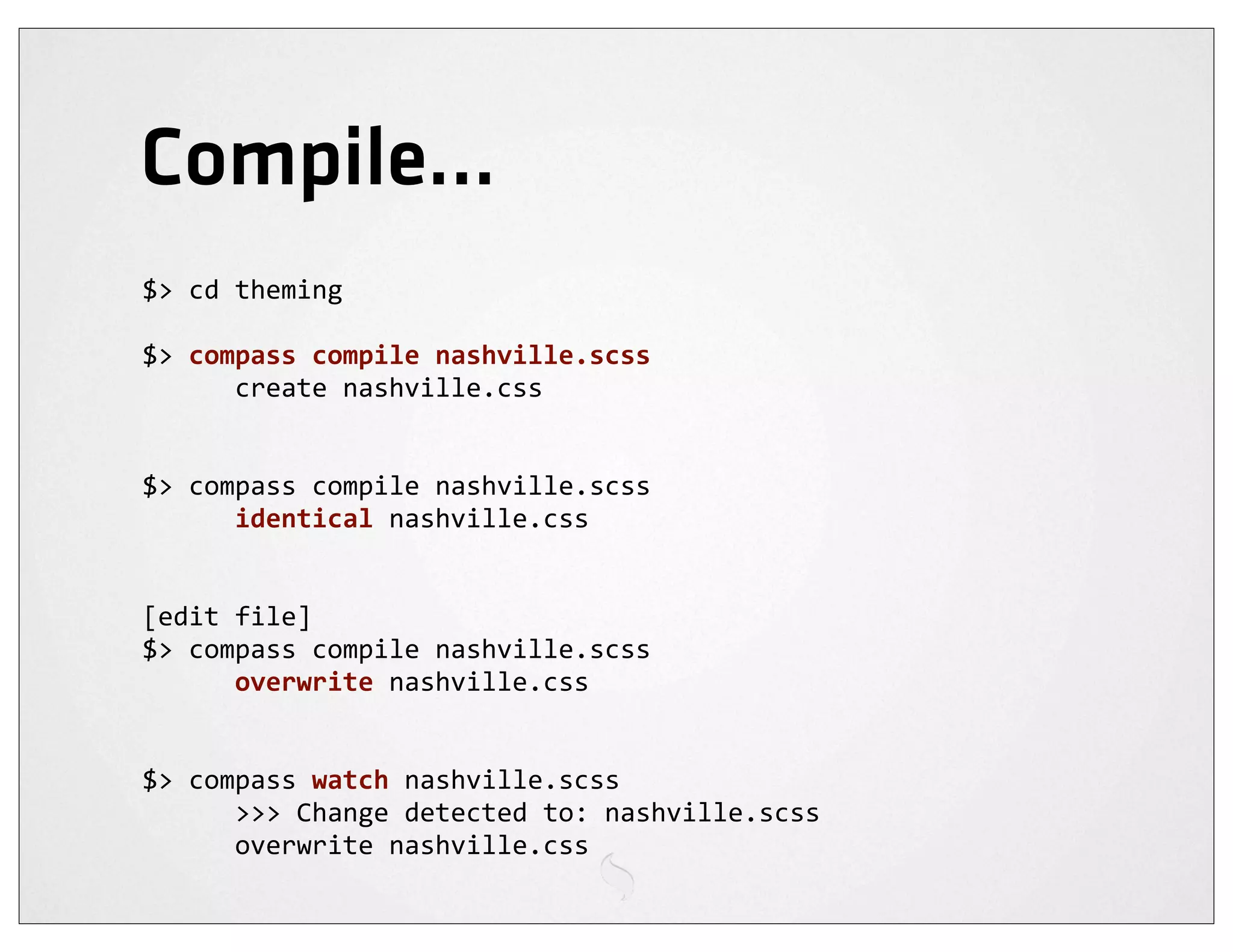Compile...
$>	
  cd	
  theming

$>	
  compass	
  compile	
  nashville.scss
	
  	
  	
  	
  	
  	
  create	
  nashville.css


$>	
  compass	
  compile	
  nashville.scss
	
  	
  	
  	
  	
  	
  identical	
  nashville.css


[edit	
  file]
$>	
  compass	
  compile	
  nashville.scss
	
  	
  	
  	
  	
  	
  overwrite	
  nashville.css


$>	
  compass	
  watch	
  nashville.scss
	
  	
  	
  	
  	
  	
  >>>	
  Change	
  detected	
  to:	
  nashville.scss
	
  	
  	
  	
  	
  	
  overwrite	
  nashville.css
 