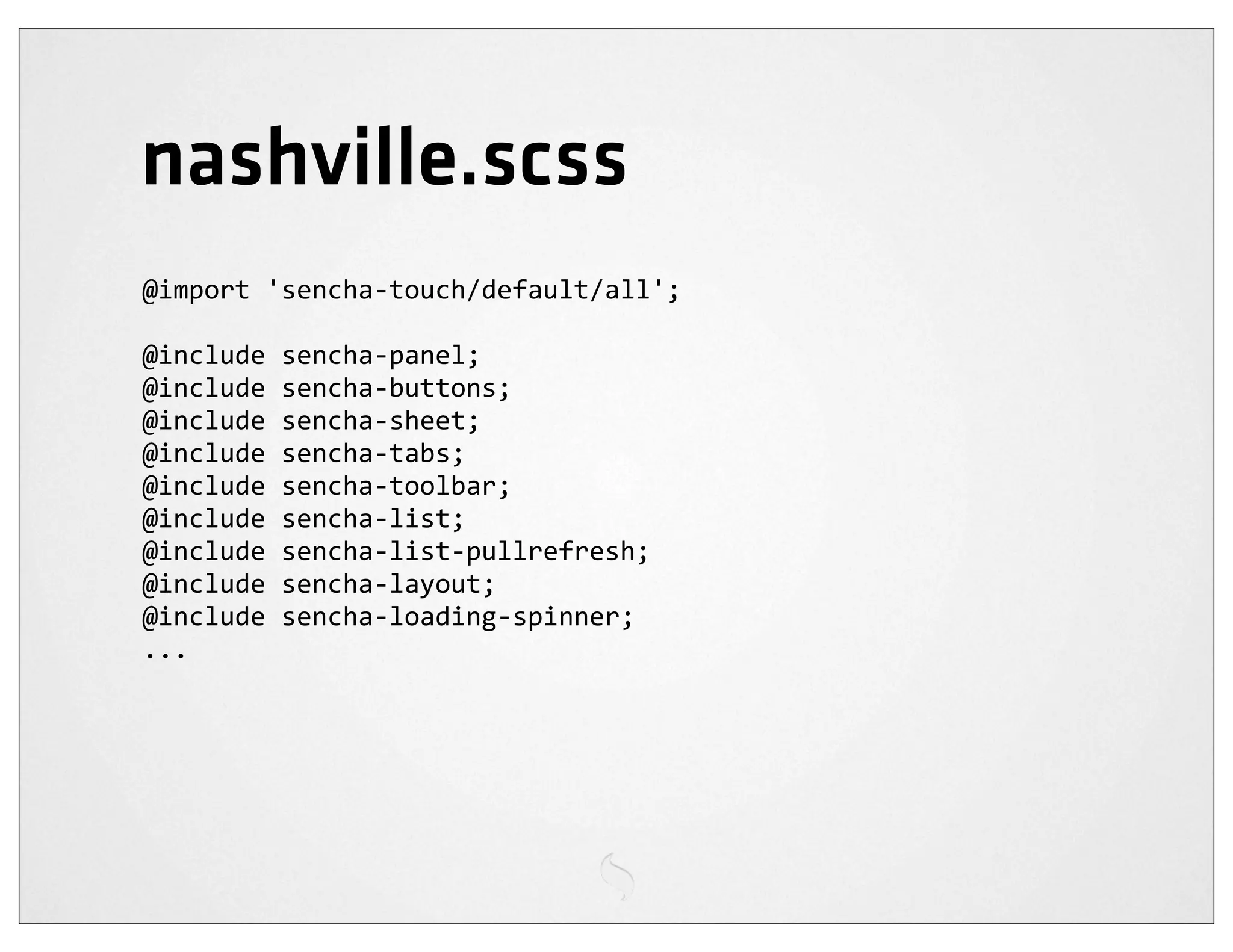 nashville.scss
@import	
  'sencha-­‐touch/default/all';

@include	
  sencha-­‐panel;
@include	
  sencha-­‐buttons;
@include	
  sencha-­‐sheet;
@include	
  sencha-­‐tabs;
@include	
  sencha-­‐toolbar;
@include	
  sencha-­‐list;
@include	
  sencha-­‐list-­‐pullrefresh;
@include	
  sencha-­‐layout;
@include	
  sencha-­‐loading-­‐spinner;
...
 