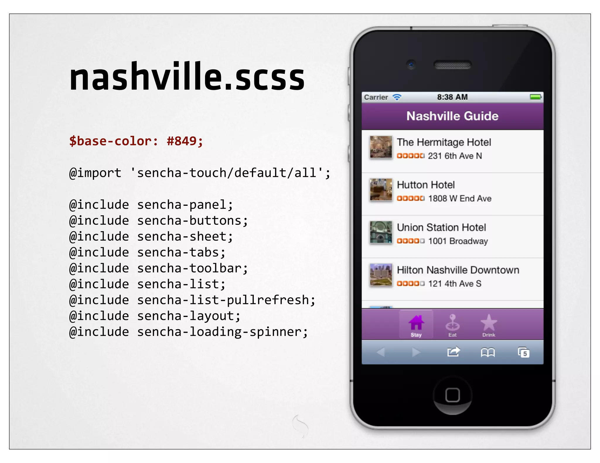 nashville.scss
$base-­‐color:	
  #849;

@import	
  'sencha-­‐touch/default/all';

@include	
  sencha-­‐panel;
@include	
  sencha-­‐buttons;
@include	
  sencha-­‐sheet;
@include	
  sencha-­‐tabs;
@include	
  sencha-­‐toolbar;
@include	
  sencha-­‐list;
@include	
  sencha-­‐list-­‐pullrefresh;
@include	
  sencha-­‐layout;
@include	
  sencha-­‐loading-­‐spinner;
 