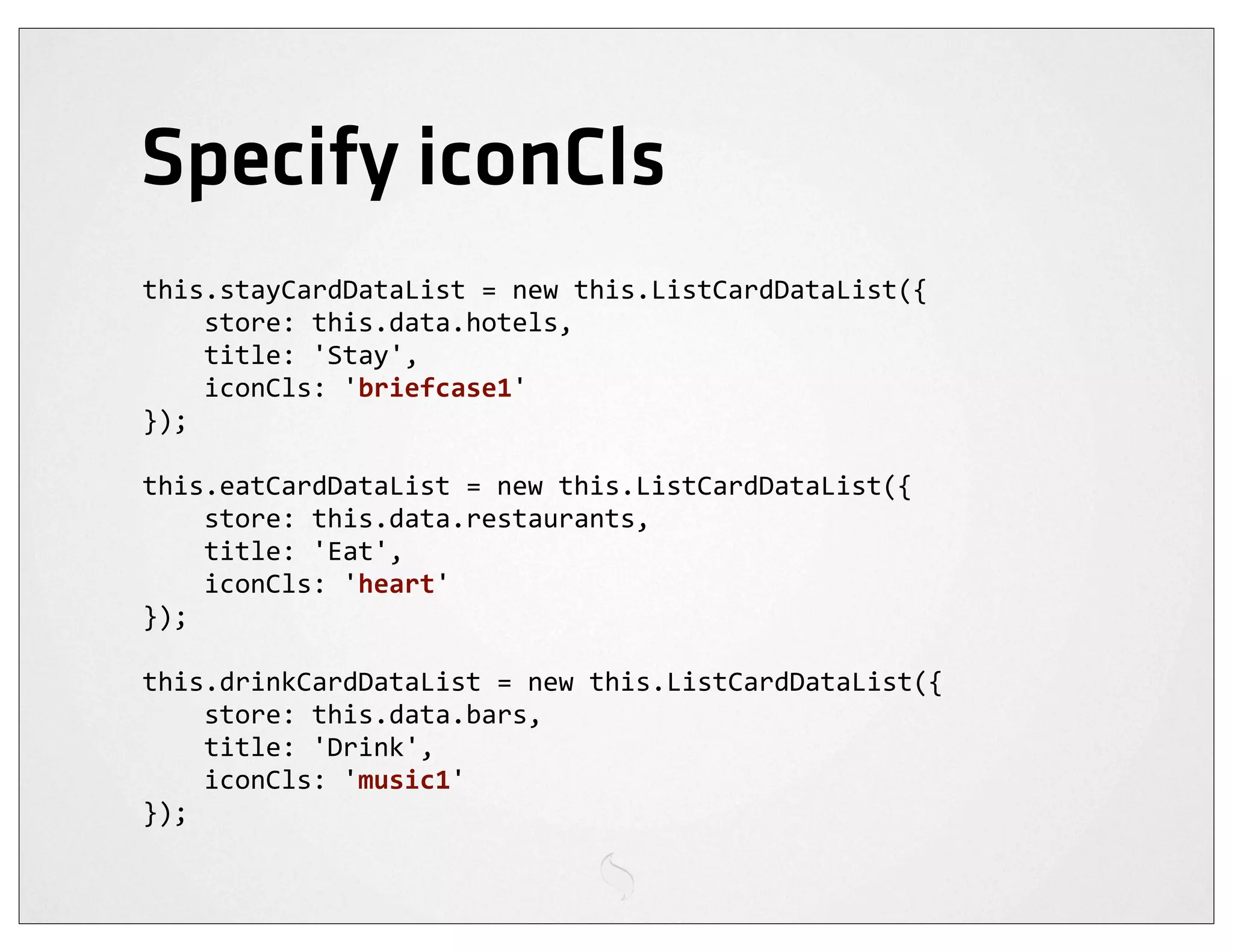 Specify iconCls
this.stayCardDataList	
  =	
  new	
  this.ListCardDataList({
	
  	
  	
  	
  store:	
  this.data.hotels,
	
  	
  	
  	
  title:	
  'Stay',
	
  	
  	
  	
  iconCls:	
  'briefcase1'
});

this.eatCardDataList	
  =	
  new	
  this.ListCardDataList({
	
  	
  	
  	
  store:	
  this.data.restaurants,
	
  	
  	
  	
  title:	
  'Eat',
	
  	
  	
  	
  iconCls:	
  'heart'
});

this.drinkCardDataList	
  =	
  new	
  this.ListCardDataList({
	
  	
  	
  	
  store:	
  this.data.bars,
	
  	
  	
  	
  title:	
  'Drink',
	
  	
  	
  	
  iconCls:	
  'music1'
});
 
