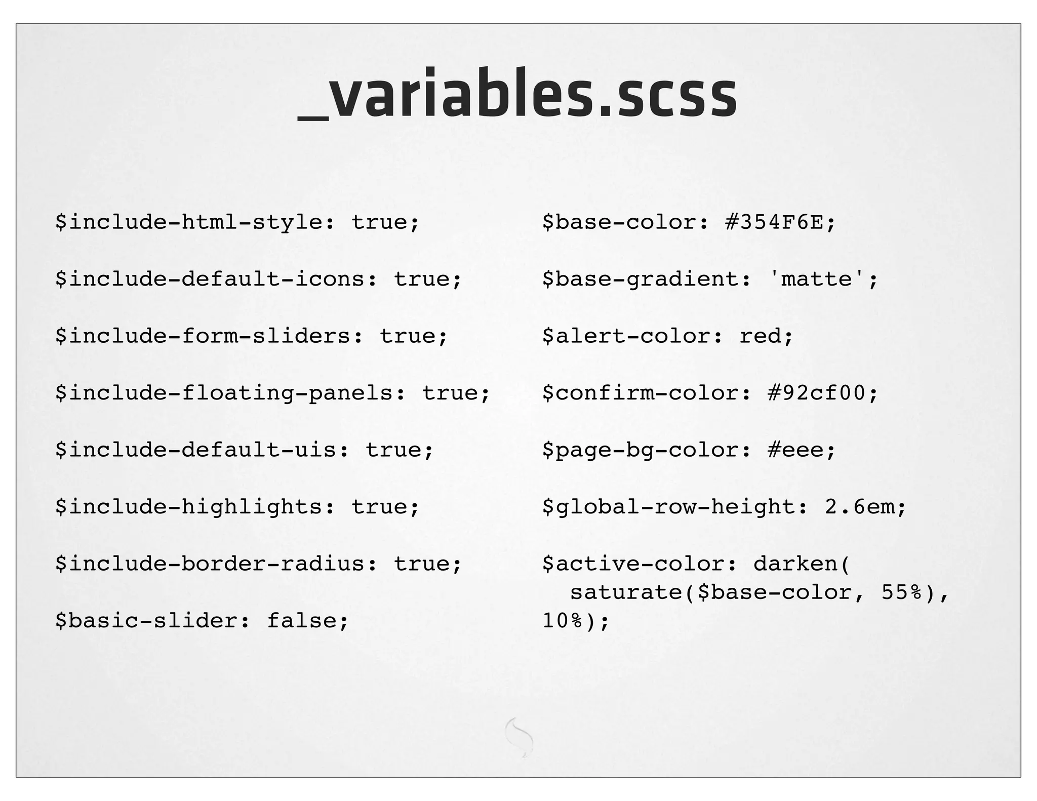 _variables.scss
$include-html-style: true;        $base-color: #354F6E;

$include-default-icons: true;     $base-gradient: 'matte';

$include-form-sliders: true;      $alert-color: red;

$include-floating-panels: true;   $confirm-color: #92cf00;

$include-default-uis: true;       $page-bg-color: #eee;

$include-highlights: true;        $global-row-height: 2.6em;

$include-border-radius: true;     $active-color: darken(
                                    saturate($base-color, 55%),
$basic-slider: false;             10%);
 