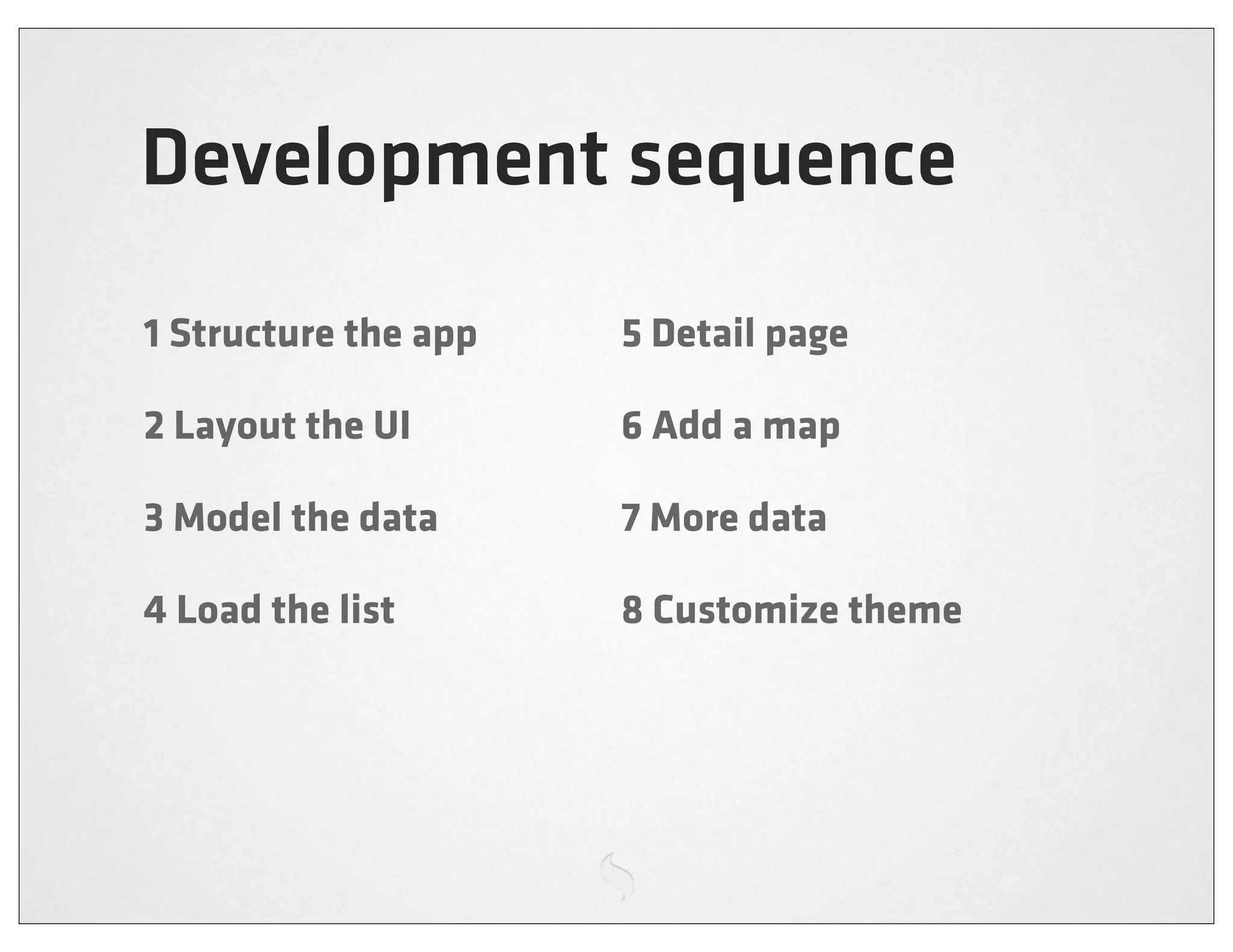 Development sequence
1 Structure the app   5 Detail page

2 Layout the UI       6 Add a map

3 Model the data      7 More data

4 Load the list       8 Customize theme
 