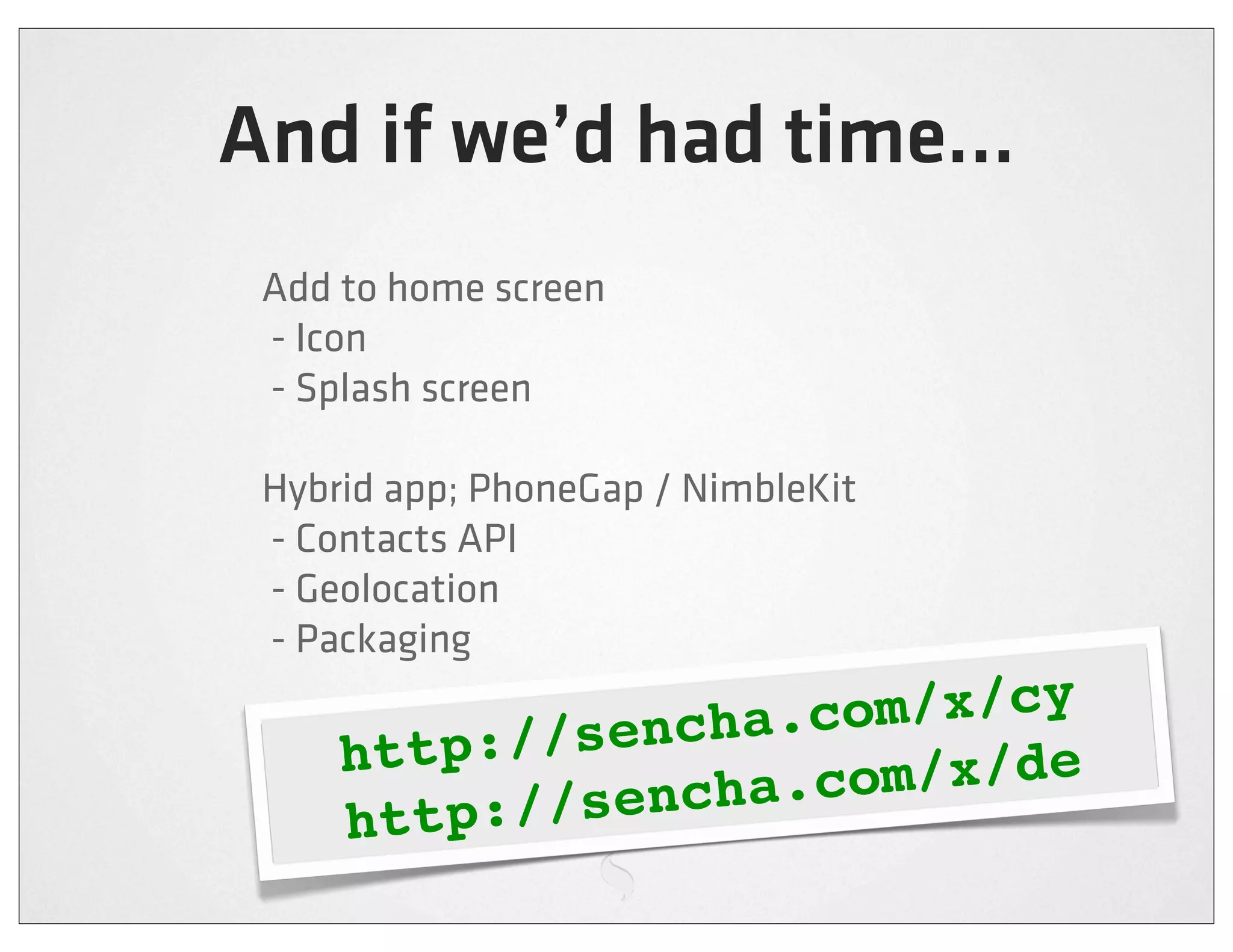 And if we’d had time...
 Add to home screen
 - Icon
 - Splash screen

 Hybrid app; PhoneGap / NimbleKit
 - Contacts API
 - Geolocation
 - Packaging

           //sencha .com/x/cy
     http:
          ://sencha .com/x/de
     http
 