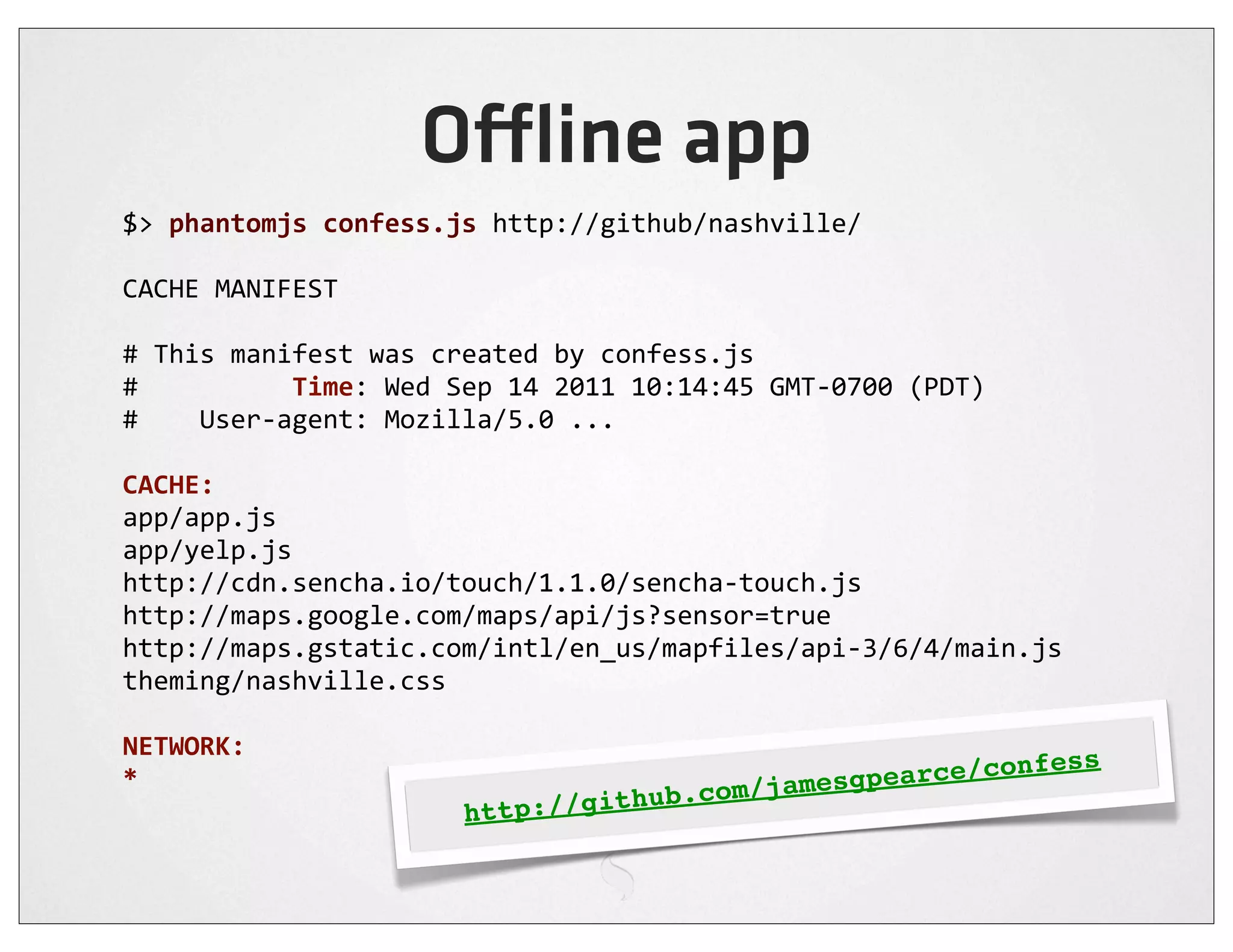 O ine app
$>	
  phantomjs	
  confess.js	
  http://github/nashville/

CACHE	
  MANIFEST

#	
  This	
  manifest	
  was	
  created	
  by	
  confess.js
#	
  	
  	
  	
  	
  	
  	
  	
  	
  	
  Time:	
  Wed	
  Sep	
  14	
  2011	
  10:14:45	
  GMT-­‐0700	
  (PDT)
#	
  	
  	
  	
  User-­‐agent:	
  Mozilla/5.0	
  ...

CACHE:
app/app.js
app/yelp.js
http://cdn.sencha.io/touch/1.1.0/sencha-­‐touch.js
http://maps.google.com/maps/api/js?sensor=true
http://maps.gstatic.com/intl/en_us/mapfiles/api-­‐3/6/4/main.js
theming/nashville.css

NETWORK:
                                                                                       ce/c                     onfess
*
                                                                hub   .com/ jamesgpear
                                           http://git
 