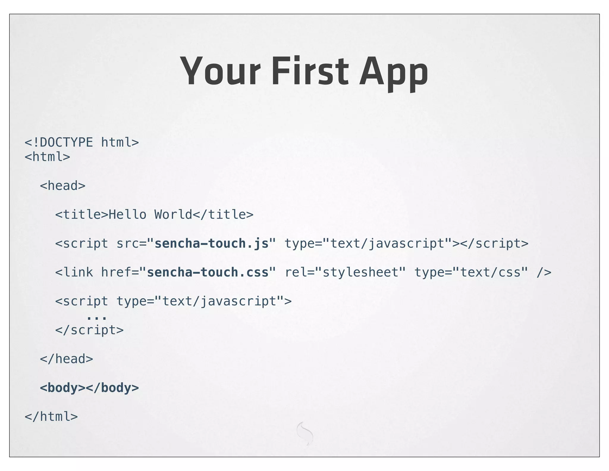 Your First App
<!DOCTYPE html>
<html>

  <head>

    <title>Hello World</title>

    <script src="sencha-touch.js" type="text/javascript"></script>

    <link href="sencha-touch.css" rel="stylesheet" type="text/css" />

    <script type="text/javascript">
        ...
    </script>

  </head>

 <body></body>

</html>
 