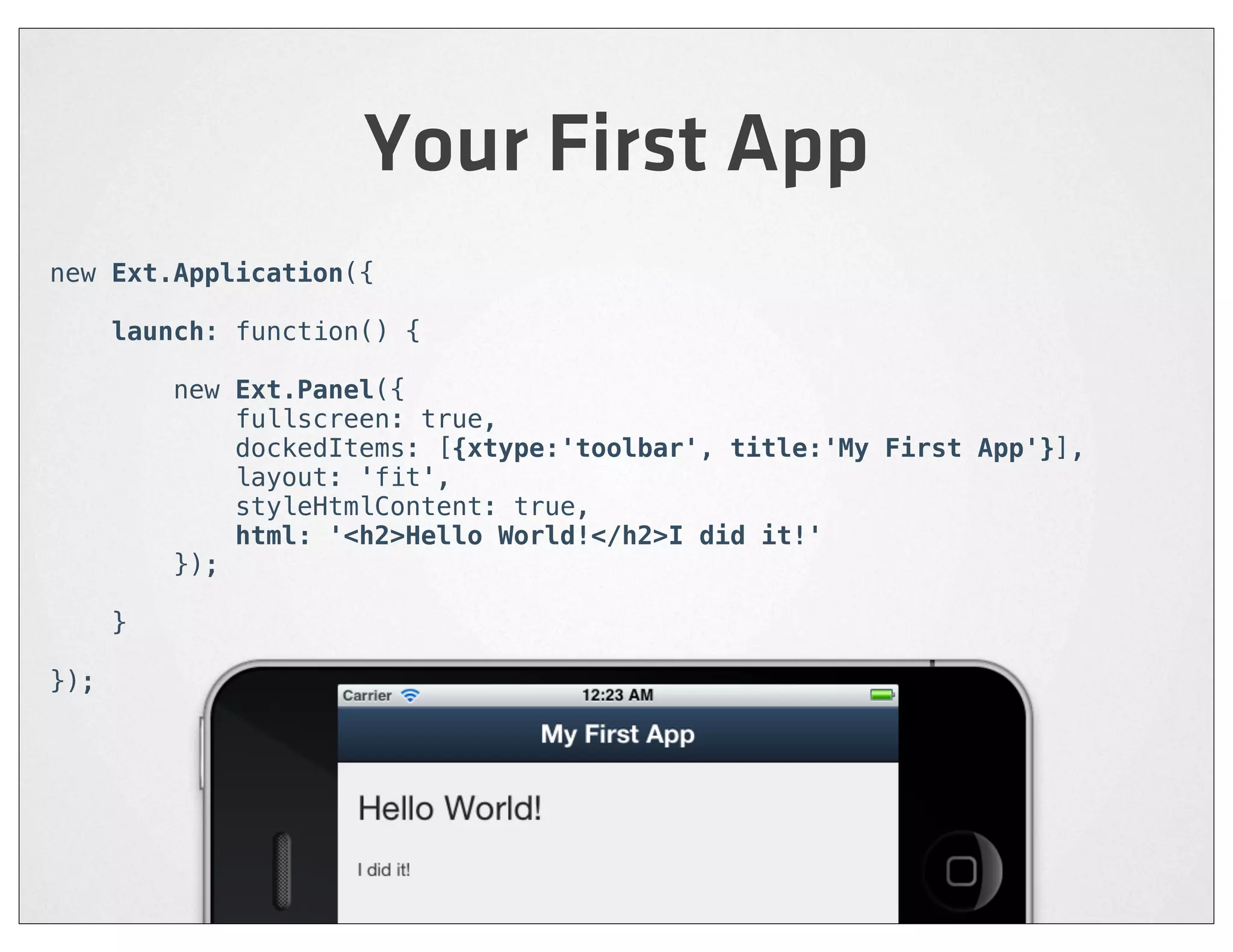 Your First App
new Ext.Application({

      launch: function() {

          new Ext.Panel({
              fullscreen: true,
              dockedItems: [{xtype:'toolbar', title:'My First App'}],
              layout: 'fit',
              styleHtmlContent: true,
              html: '<h2>Hello World!</h2>I did it!'
          });

      }

});
 