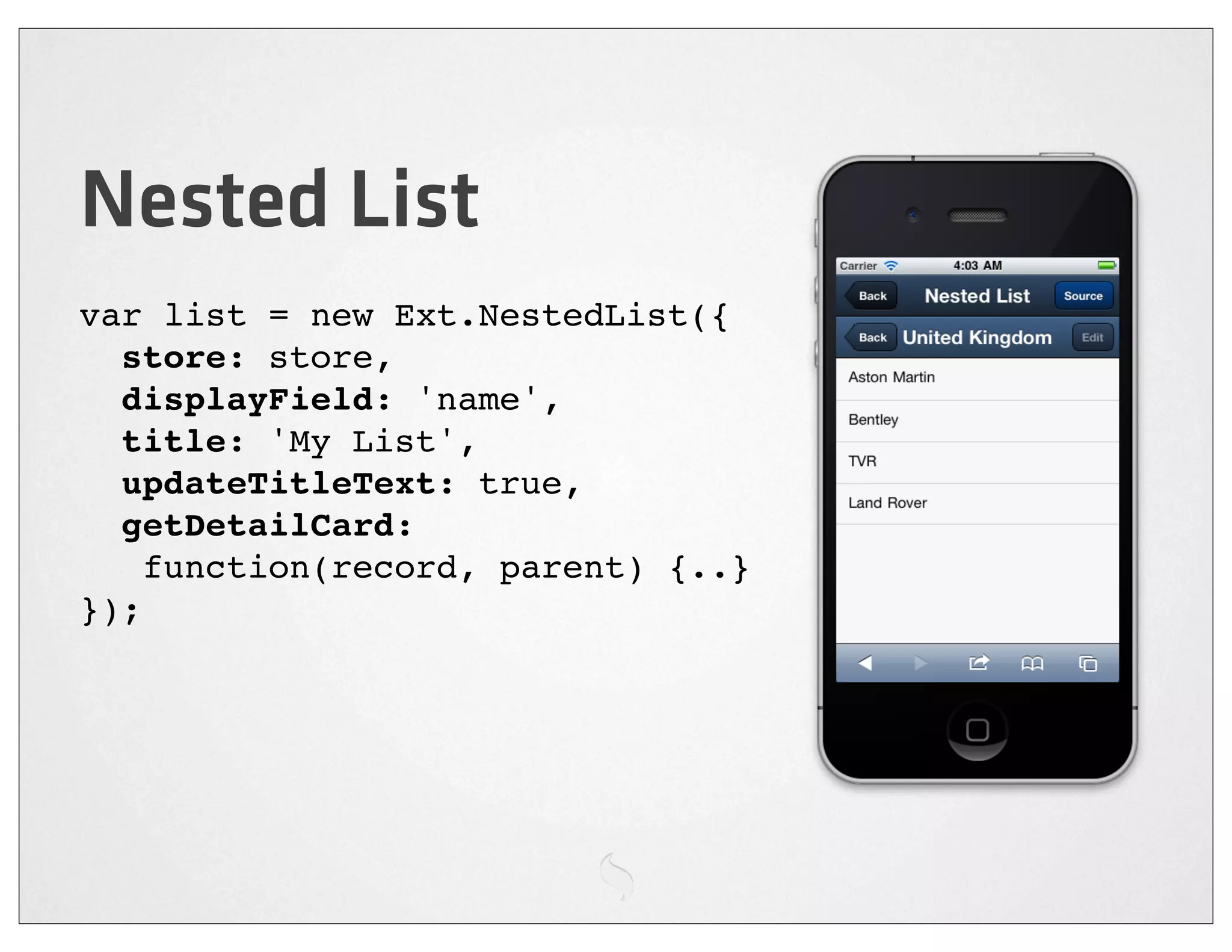 Nested List
var list = new Ext.NestedList({
  store: store,
  displayField: 'name',
  title: 'My List',
  updateTitleText: true,
  getDetailCard:
    function(record, parent) {..}
});
 