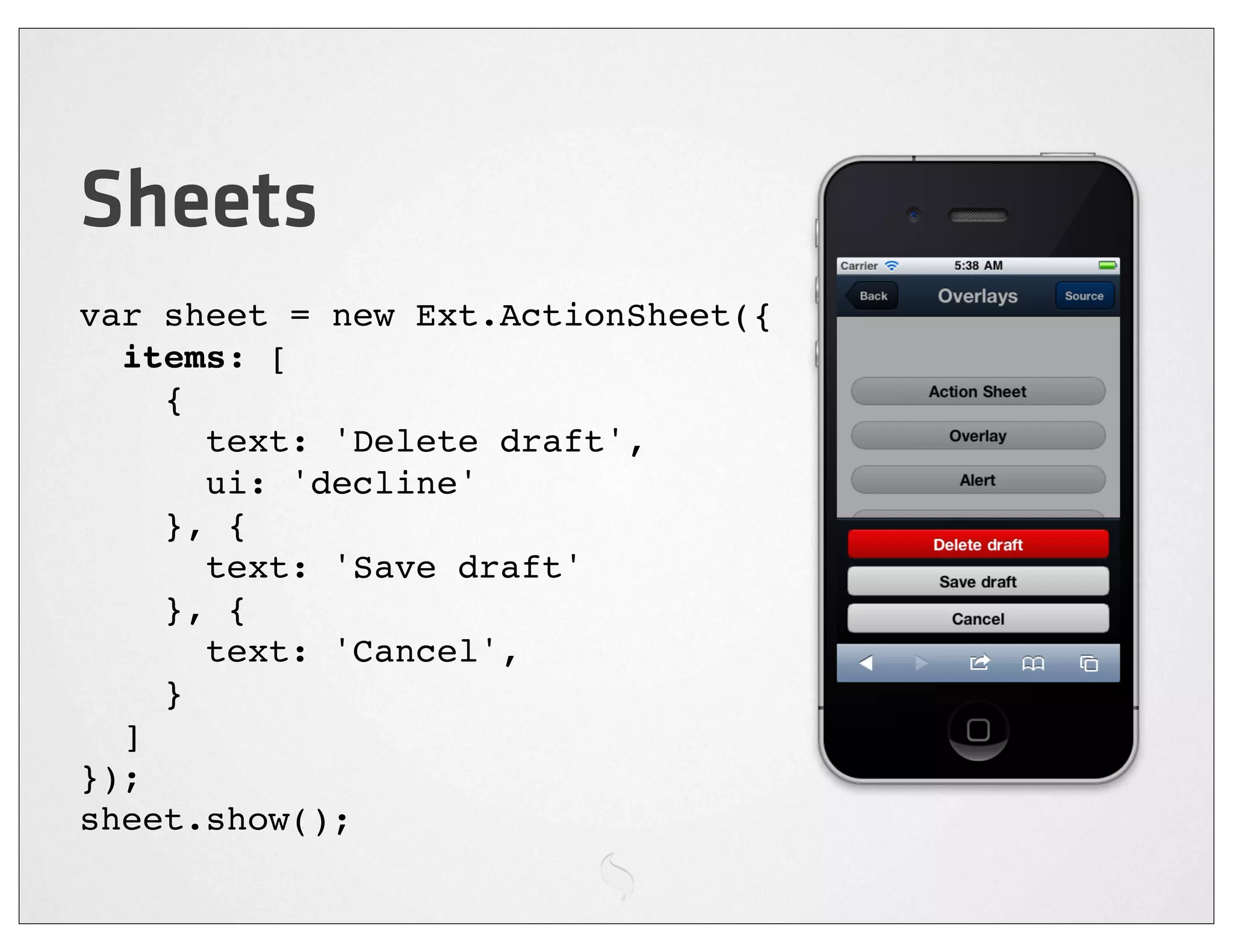 Sheets
var sheet = new Ext.ActionSheet({
  items: [
    {
      text: 'Delete draft',
      ui: 'decline'
    }, {
      text: 'Save draft'
    }, {
      text: 'Cancel',
    }
  ]
});
sheet.show();
 