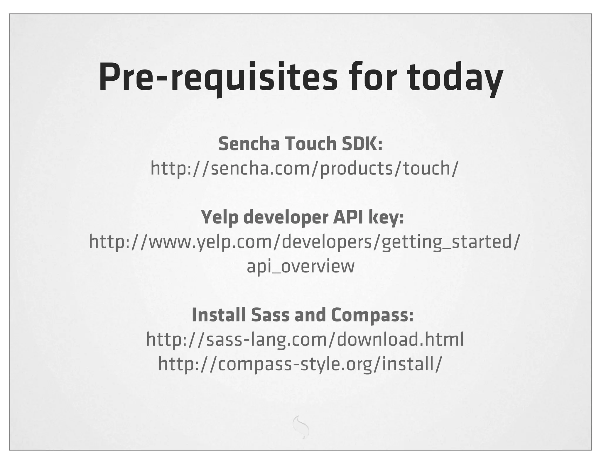 Pre-requisites for today
                Sencha Touch SDK:
        http://sencha.com/products/touch/

              Yelp developer API key:
  http://www.yelp.com/developers/getting_started/
                   api_overview

              Install Sass and Compass:
        http://sass-lang.com/download.html
         http://compass-style.org/install/
 